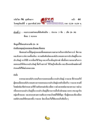 รหัสวิชา 96 สุขศึกษาฯ หน้า 44 
วันพฤหัสบดีที่ 4 กุมภาพันธ์ 2553 เวลา 12.30 - 14.30 น. 
ส่วนที่ 2 : แบบระบายคำตอบที่สัมพันธ์กัน : จำนวน 3 ข้อ : (ข้อ 28 - 30) 
ข้อละ 3 คะแนน 
ข้อมูลนี้ใช้ตอบคำถามข้อ 28 - 30 
คำอธิบายจุดมุ่งหมายและลักษณะข้อสอบ 
ข้อสอบส่วนนี้มีจุดมุ่งหมายเพื่อทดสอบความสามารถในการคิดวิเคราะห์ ตีความ 
และสังเคราะห์ความเชื่อมโยง ความสัมพันธ์ขององค์ประกอบทางการประดิษฐ์ชิ้นงาน 
ประดิษฐ์ การใช้สี การเลือกใช้วัสดุ และเครื่องมืออุปกรณ์ เพื่อสื่อความหมายในการ 
ออกแบบให้เกิดงานประดิษฐ์ ที่สร้างสรรค์ ใช้วัสดุในท้องถิ่น และเป็นเอกลักษณ์ตามที่ 
กำหนดให้ได้อย่างเหมาะสม 
คำสั่ง 
จากหมวดองค์ประกอบในการออกแบบชิ้นงานประดิษฐ์ 4 หมวด ที่กำหนดให้ 
ผู้สอบเลือกองค์ประกอบทางการออกแบบงานประดิษฐ์จากตัวเลือกใน 3 หมวด ตามที่ 
โจทย์แต่ละข้อกำหนด มาใช้ร่วมกันตามลำดับ (เลือก 1 อย่างจากแต่ละหมวดรวม 3 อย่าง) 
เพื่อออกแบบประดิษฐ์ชิ้นงานประดิษฐ์ที่สามารถสื่อถึงลักษณะเฉพาะของธุรกิจ 
กลุ่มเป้าหมาย และสนองตามความต้องการของโจทย์ได้ดีที่สุด ซึ่งผู้สอบจะต้องเลือก 
องค์ประกอบให้ครบจากทั้ง 3 หมวด มิฉะนั้นจะไม่ได้คะแนนในข้อนั้น ๆ 
 