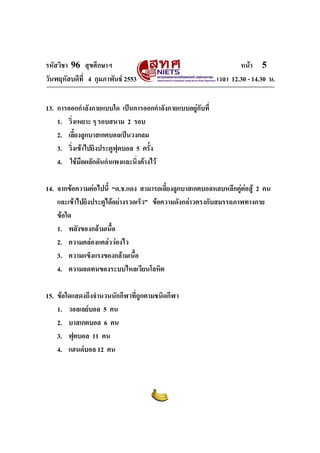 รหัสวิชา 96 สุขศึกษาฯ หน้า 5 
วันพฤหัสบดีที่ 4 กุมภาพันธ์ 2553 เวลา 12.30 - 14.30 น. 
13. การออกกำลังกายแบบใด เป็นการออกกำลังกายแบบอยู่กับที่ 
1. วิ่งเหยาะ ๆ รอบสนาม 2 รอบ 
2. เลี้ยงลูกบาสเกตบอลเป็นวงกลม 
3. วิ่งเข้าไปยิงประตูฟุตบอล 5 ครั้ง 
4. ใช้มือผลักดันกำแพงและนิ่งค้างไว้ 
14. จากข้อความต่อไปนี้ “ด.ช.แดง สามารถเลี้ยงลูกบาสเกตบอลหลบหลีกคู่ต่อสู้ 2 คน 
และเข้าไปยิงประตูได้อย่างรวดเร็ว” ข้อความดังกล่าวตรงกับสมรรถภาพทางกาย 
ข้อใด 
1. พลังของกล้ามเนื้อ 
2. ความคล่องแคล่วว่องไว 
3. ความแข็งแรงของกล้ามเนื้อ 
4. ความอดทนของระบบไหลเวียนโลหิต 
15. ข้อใดแสดงถึงจำนวนนักกีฬาที่ถูกตามชนิดกีฬา 
1. วอลเลย์บอล 5 คน 
2. บาสเกตบอล 6 คน 
3. ฟุตบอล 11 คน 
4. แฮนด์บอล 12 คน 
 