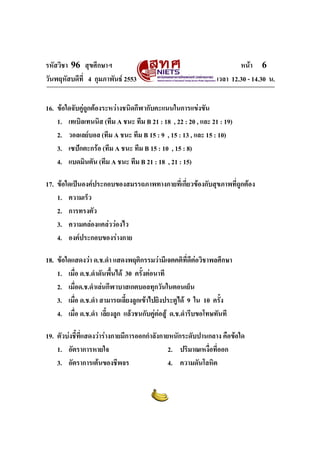 รหัสวิชา 96 สุขศึกษาฯ หน้า 6 
วันพฤหัสบดีที่ 4 กุมภาพันธ์ 2553 เวลา 12.30 - 14.30 น. 
16. ข้อใดจับคู่ถูกต้องระหว่างชนิดกีฬากับคะแนนในการแข่งขัน 
1. เทเบิลเทนนิส (ทีม A ชนะ ทีม B 21 : 18 , 22 : 20 , และ 21 : 19) 
2. วอลเลย์บอล (ทีม A ชนะ ทีม B 15 : 9 , 15 : 13 , และ 15 : 10) 
3. เซปักตะกร้อ (ทีม A ชนะ ทีม B 15 : 10 , 15 : 8) 
4. แบดมินตัน (ทีม A ชนะ ทีม B 21 : 18 , 21 : 15) 
17. ข้อใดเป็นองค์ประกอบของสมรรถภาพทางกายที่เกี่ยวข้องกับสุขภาพที่ถูกต้อง 
1. ความเร็ว 
2. การทรงตัว 
3. ความคล่องแคล่วว่องไว 
4. องค์ประกอบของร่างกาย 
18. ข้อใดแสดงว่า ด.ช.ดำ แสดงพฤติกรรมว่ามีเจตคติที่ดีต่อวิชาพลศึกษา 
1. เมื่อ ด.ช.ดำดันพื้นได้ 30 ครั้งต่อนาที 
2. เมื่อด.ช.ดำเล่นกีฬาบาสเกตบอลทุกวันในตอนเย็น 
3. เมื่อ ด.ช.ดำ สามารถเลี้ยงลูกเข้าไปยิงประตูได้ 9 ใน 10 ครั้ง 
4. เมื่อ ด.ช.ดำ เลี้ยงลูก แล้วชนกับคู่ต่อสู้ ด.ช.ดำรีบขอโทษทันที 
19. ตัวบ่งชี้ที่แสดงว่าร่างกายมีการออกกำลังกายหนักระดับปานกลาง คือข้อใด 
1. อัตราการหายใจ 2. ปริมาณเหงื่อที่ออก 
3. อัตราการเต้นของชีพจร 4. ความดันโลหิต 
 