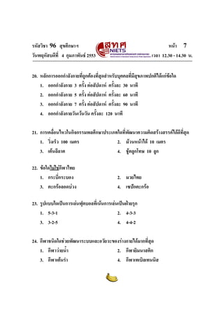 รหัสวิชา 96 สุขศึกษาฯ หน้า 7 
วันพฤหัสบดีที่ 4 กุมภาพันธ์ 2553 เวลา 12.30 - 14.30 น. 
20. หลักการออกกำลังกายที่ถูกต้องที่สุดสำหรับบุคคลที่มีสุขภาพปกติได้แก่ข้อใด 
1. ออกกำลังกาย 3 ครั้ง ต่อสัปดาห์ ครั้งละ 30 นาที 
2. ออกกำลังกาย 5 ครั้ง ต่อสัปดาห์ ครั้งละ 60 นาที 
3. ออกกำลังกาย 7 ครั้ง ต่อสัปดาห์ ครั้งละ 90 นาที 
4. ออกกำลังกายวันเว้นวัน ครั้งละ 120 นาที 
21. การเคลื่อนไหวในกิจกรรมพลศึกษาประเภทใดที่พัฒนาความคิดสร้างสรรค์ได้ดีที่สุด 
1. วิ่งเร็ว 100 เมตร 2. ม้วนหน้าได้ 10 เมตร 
3. เต้นลีลาศ 4. ชู้ตลูกโทษ 10 ลูก 
22. ข้อใดไม่ใช่กีฬาไทย 
1. กระบี่กระบอง 2. มวยไทย 
3. ตะกร้อลอดบ่วง 4. เซปักตะกร้อ 
23. รูปแบบใดเป็นการเล่นฟุตบอลที่เน้นการเล่นเป็นฝ่ายรุก 
1. 5-3-1 2. 4-3-3 
3. 3-2-5 4. 4-4-2 
24. กีฬาชนิดใดช่วยพัฒนาระบบและอวัยวะของร่างกายได้มากที่สุด 
1. กีฬาว่ายน้ำ 2. กีฬายิมนาสติก 
3. กีฬาเต้นรำ 4. กีฬาเทเบิลเทนนิส 
 