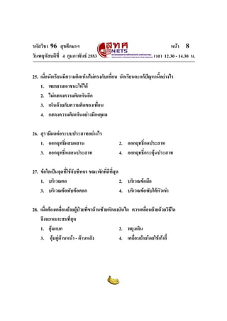 รหัสวิชา 96 สุขศึกษาฯ หน้า 8 
วันพฤหัสบดีที่ 4 กุมภาพันธ์ 2553 เวลา 12.30 - 14.30 น. 
25. เมื่อนักเรียนมีความคิดเห็นไม่ตรงกับเพื่อน นักเรียนจะแก้ปัญหานี้อย่างไร 
1. พยายามเอาชนะให้ได้ 
2. ไม่แสดงความคิดเห็นอีก 
3. เห็นด้วยกับความคิดของเพื่อน 
4. แสดงความคิดเห็นอย่างมีเหตุผล 
26. สุรามีผลต่อระบบประสาทอย่างไร 
1. ออกฤทธิ์ผสมผสาน 2. ออกฤทธิ์กดประสาท 
3. ออกฤทธิ์หลอนประสาท 4. ออกฤทธิ์กระตุ้นประสาท 
27. ข้อใดเป็นจุดที่ใช้จับชีพจร ขณะพักที่ดีที่สุด 
1. บริเวณคอ 2. บริเวณข้อมือ 
3. บริเวณข้อพับข้อศอก 4. บริเวณข้อพับใต้หัวเข่า 
28. เมื่อต้องเคลื่อนย้ายผู้ป่วยที่ขาด้านซ้ายหักลงบันได ควรเคลื่อนย้ายด้วยวิธีใด 
จึงจะเหมาะสมที่สุด 
1. อุ้มแบก 2. พยุงเดิน 
3. อุ้มคู่ด้านหน้า - ด้านหลัง 4. เคลื่อนย้ายโดยใช้เก้าอี้ 
 