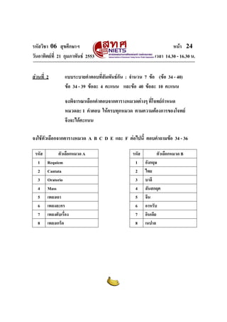รหัสวิชา 06 สุขศึกษาฯ
วันอาทิตยที่ 21 กุมภาพันธ 2553
สวนที่ 2

หนา 24
เวลา 14.30 - 16.30 น.

แบบระบายคําตอบที่สัมพันธกัน : จํานวน 7 ขอ (ขอ 34 - 40)
ขอ 34 - 39 ขอละ 4 คะแนน และขอ 40 ขอละ 10 คะแนน
จงพิจารณาเลือกคําตอบจากตารางหมวดตางๆ ที่โจทยกําหนด
หมวดละ 1 คําตอบ ใหครบทุกหมวด ตามความตองการของโจทย
จึงจะไดคะแนน

จงใชตัวเลือกจากตารางหมวด A B C D E และ F ตอไปนี้ ตอบคําถามขอ 34 - 36
รหัส
1
2
3
4
5
6
7
8

ตัวเลือกหมวด A
Requiem
Cantata
Oratorio
Mass
เพลงเถา
เพลงละคร
เพลงตับเรื่อง
เพลงเกร็ด

รหัส
1
2
3
4
5
6
7
8

ตัวเลือกหมวด B
อังกฤษ
ไทย
บาลี
สันสกฤต
จีน
อาหรับ
อินเดีย
เนปาล

 