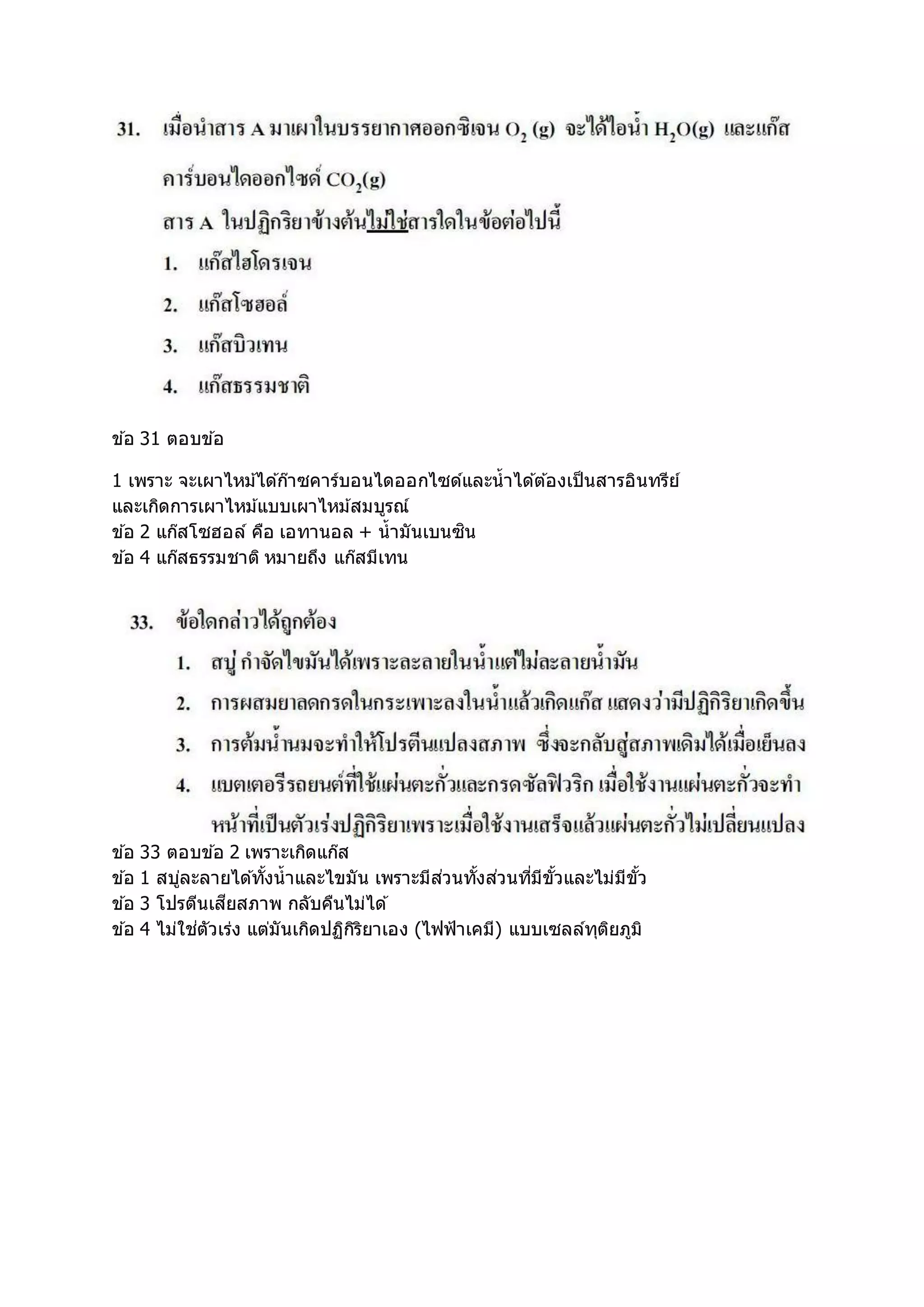 ข ้อ 31 ตอบข ้อ
1 เพราะ จะเผาไหม้ได ้ก๊าซคาร์บอนไดออกไซด์และน้าได ้ต ้องเป็นสารอินทรีย์
และเกิดการเผาไหม้แบบเผาไหม้สมบูรณ์
ข ้อ 2 แก๊สโซฮอล์ คือ เอทานอล + น้ามันเบนซิน
ข ้อ 4 แก๊สธรรมชาติ หมายถึง แก๊สมีเทน
ข ้อ 33 ตอบข ้อ 2 เพราะเกิดแก๊ส
ข ้อ 1 สบู่ละลายได ้ทั้งน้าและไขมัน เพราะมีส่วนทั้งส่วนที่มีขั้วและไม่มีขั้ว
ข ้อ 3 โปรตีนเสียสภาพ กลับคืนไม่ได ้
ข ้อ 4 ไม่ใช่ตัวเร่ง แต่มันเกิดปฏิกิริยาเอง (ไฟฟ้าเคมี) แบบเซลล์ทุติยภูมิ
 