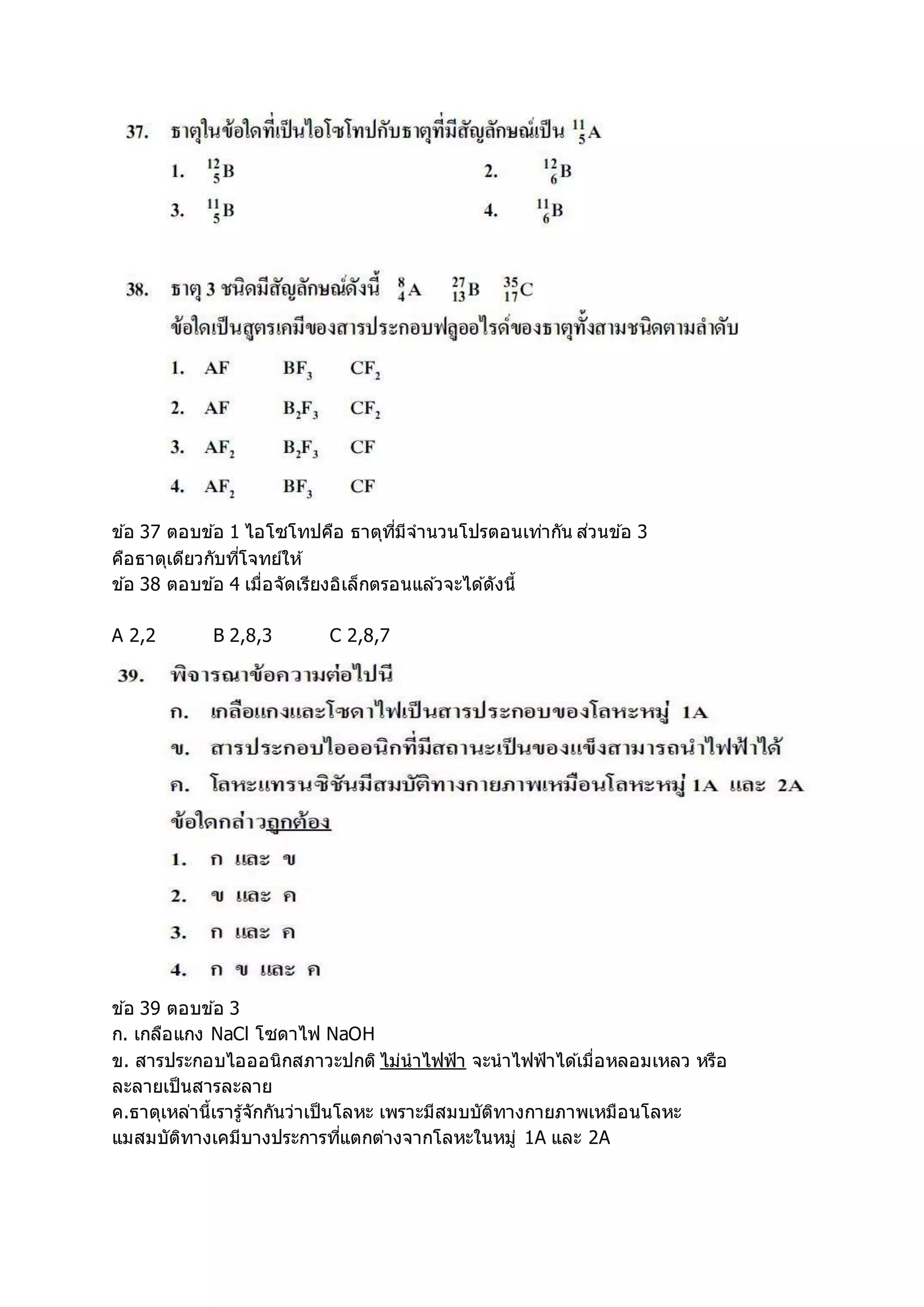 ข ้อ 37 ตอบข ้อ 1 ไอโซโทปคือ ธาตุที่มีจานวนโปรตอนเท่ากัน ส่วนข ้อ 3
คือธาตุเดียวกับที่โจทย์ให้
ข ้อ 38 ตอบข ้อ 4 เมื่อจัดเรียงอิเล็กตรอนแล ้วจะได ้ดังนี้
A 2,2 B 2,8,3 C 2,8,7
ข ้อ 39 ตอบข ้อ 3
ก. เกลือแกง NaCl โซดาไฟ NaOH
ข. สารประกอบไอออนิกสภาวะปกติ ไม่นาไฟฟ้า จะนาไฟฟ้าได ้เมื่อหลอมเหลว หรือ
ละลายเป็นสารละลาย
ค.ธาตุเหล่านี้เรารู้จักกันว่าเป็นโลหะ เพราะมีสมบบัติทางกายภาพเหมือนโลหะ
แมสมบัติทางเคมีบางประการที่แตกต่างจากโลหะในหมู่ 1A และ 2A
 