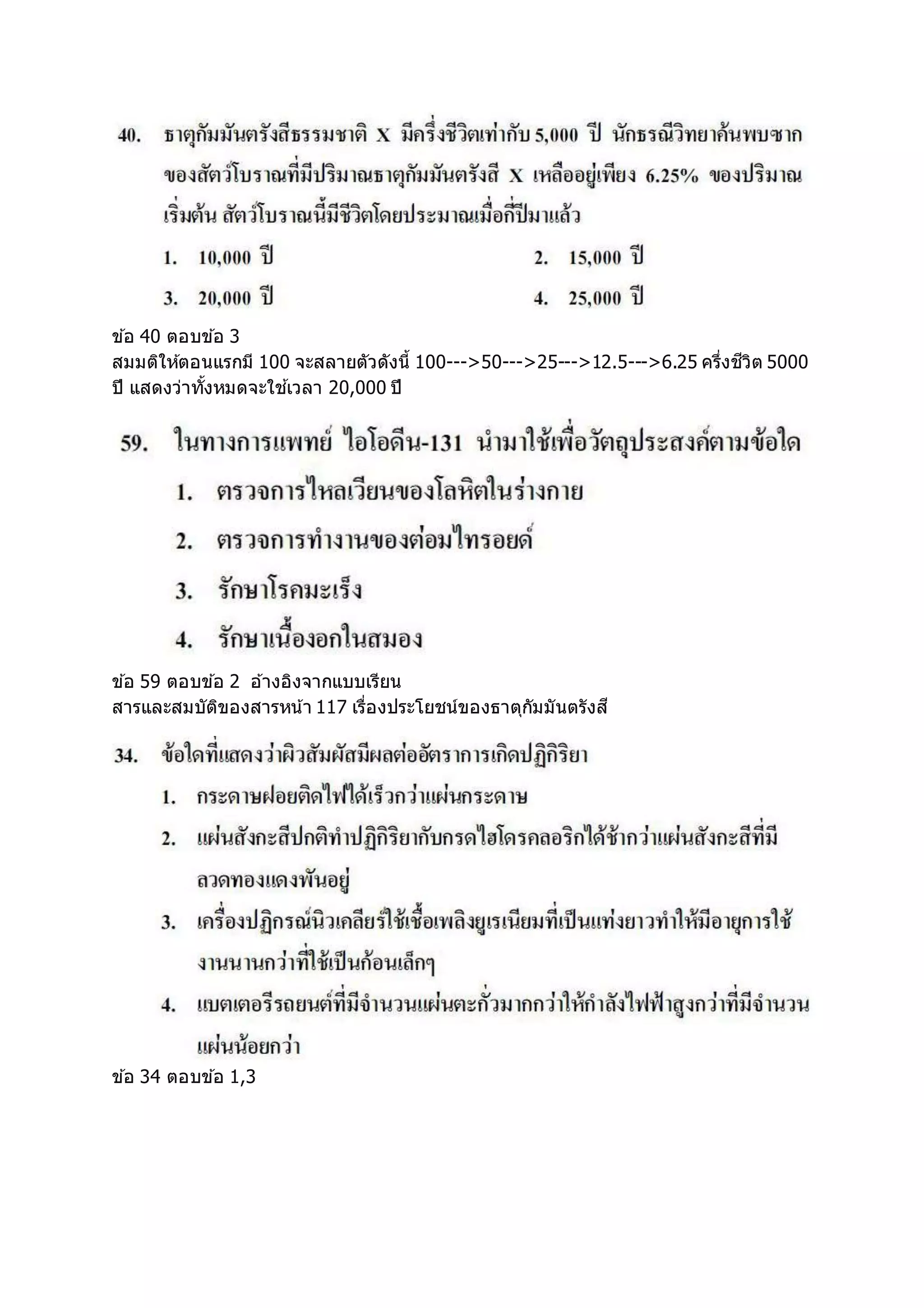 ข ้อ 40 ตอบข ้อ 3
สมมติให้ตอนแรกมี 100 จะสลายตัวดังนี้ 100--->50--->25--->12.5--->6.25 ครึ่งชีวิต 5000
ปี แสดงว่าทั้งหมดจะใช ้เวลา 20,000 ปี
ข ้อ 59 ตอบข ้อ 2 อ ้างอิงจากแบบเรียน
สารและสมบัติของสารหน้า 117 เรื่องประโยชน์ของธาตุกัมมันตรังสี
ข ้อ 34 ตอบข ้อ 1,3
 
