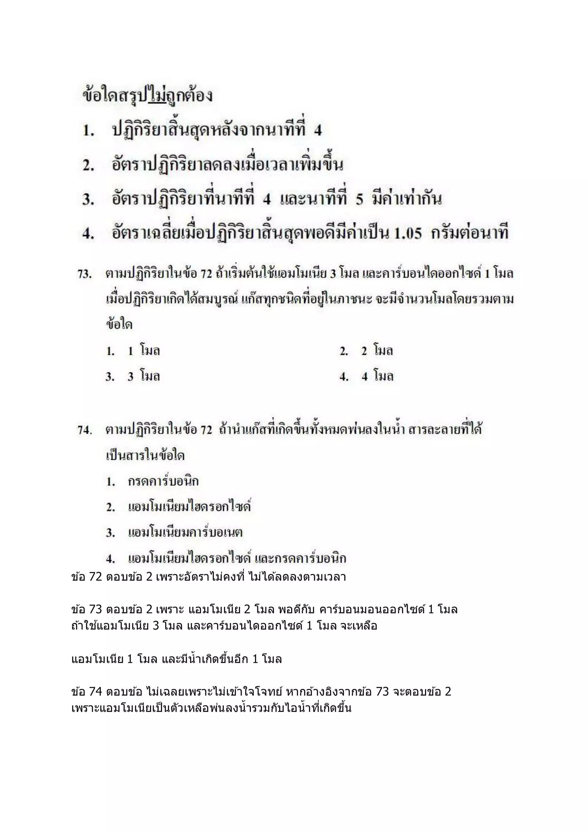 ข ้อ 72 ตอบข ้อ 2 เพราะอัตราไม่คงที่ ไม่ได ้ลดลงตามเวลา
ข ้อ 73 ตอบข ้อ 2 เพราะ แอมโมเนีย 2 โมล พอดีกับ คาร์บอนมอนออกไซด์ 1 โมล
ถ ้าใช ้แอมโมเนีย 3 โมล และคาร์บอนไดออกไซด์ 1 โมล จะเหลือ
แอมโมเนีย 1 โมล และมีน้าเกิดขึ้นอีก 1 โมล
ข ้อ 74 ตอบข ้อ ไม่เฉลยเพราะไม่เข ้าใจโจทย์ หากอ ้างอิงจากข ้อ 73 จะตอบข ้อ 2
เพราะแอมโมเนียเป็นตัวเหลือพ่นลงน้ารวมกับไอน้าที่เกิดขึ้น
 