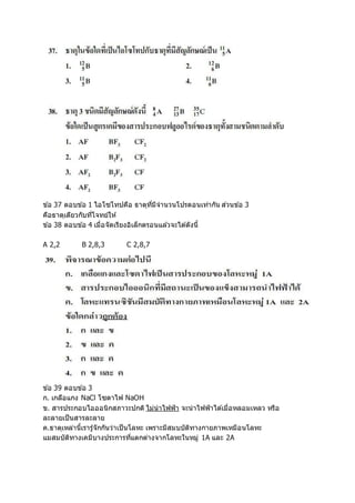ข ้อ 37 ตอบข ้อ 1 ไอโซโทปคือ ธาตุที่มีจานวนโปรตอนเท่ากัน ส่วนข ้อ 3
คือธาตุเดียวกับที่โจทย์ให้
ข ้อ 38 ตอบข ้อ 4 เมื่อจัดเรียงอิเล็กตรอนแล ้วจะได ้ดังนี้
A 2,2 B 2,8,3 C 2,8,7
ข ้อ 39 ตอบข ้อ 3
ก. เกลือแกง NaCl โซดาไฟ NaOH
ข. สารประกอบไอออนิกสภาวะปกติ ไม่นาไฟฟ้า จะนาไฟฟ้าได ้เมื่อหลอมเหลว หรือ
ละลายเป็นสารละลาย
ค.ธาตุเหล่านี้เรารู้จักกันว่าเป็นโลหะ เพราะมีสมบบัติทางกายภาพเหมือนโลหะ
แมสมบัติทางเคมีบางประการที่แตกต่างจากโลหะในหมู่ 1A และ 2A
 