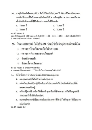 ข ้อ 40 ตอบข ้อ 3
สมมติให้ตอนแรกมี 100 จะสลายตัวดังนี้ 100--->50--->25--->12.5--->6.25 ครึ่งชีวิต 5000
ปี แสดงว่าทั้งหมดจะใช ้เวลา 20,000 ปี
ข ้อ 59 ตอบข ้อ 2 อ ้างอิงจากแบบเรียน
สารและสมบัติของสารหน้า 117 เรื่องประโยชน์ของธาตุกัมมันตรังสี
ข ้อ 34 ตอบข ้อ 1,3
 