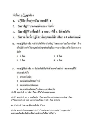 ข ้อ 72 ตอบข ้อ 2 เพราะอัตราไม่คงที่ ไม่ได ้ลดลงตามเวลา
ข ้อ 73 ตอบข ้อ 2 เพราะ แอมโมเนีย 2 โมล พอดีกับ คาร์บอนมอนออกไซด์ 1 โมล
ถ ้าใช ้แอมโมเนีย 3 โมล และคาร์บอนไดออกไซด์ 1 โมล จะเหลือ
แอมโมเนีย 1 โมล และมีน้าเกิดขึ้นอีก 1 โมล
ข ้อ 74 ตอบข ้อ ไม่เฉลยเพราะไม่เข ้าใจโจทย์ หากอ ้างอิงจากข ้อ 73 จะตอบข ้อ 2
เพราะแอมโมเนียเป็นตัวเหลือพ่นลงน้ารวมกับไอน้าที่เกิดขึ้น
 