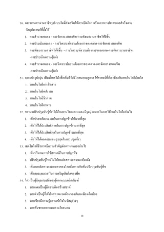 50. กระบวนการงานอาชีพรู ปแบบใดที่ส่งเสริ มให้การเปิ ดกิจการร้านอาหารประสบผลสําเร็ จตาม
วัตถุประสงค์ที่ต้ งไว้
ั
1. การสํารวจตนเอง - การจัดการงานอาชีพ-การพัฒนางานอาชีพให้ดีข้ น
ึ
2. การประเมินตนเอง - การวิเคราะห์ความต้องการของตลาด-การจัดการงานอาชีพ
3. การพัฒนางานอาชีพให้ดีข้ น - การวิเคราะห์ความต้องการของตลาด-การจัดการงานอาชีพ
ึ
-การประเมินความคุมค่า
้
4. การสํารวจตนเอง - การวิเคราะห์ความต้องการของตลาด-การจัดการงานอาชีพ
-การประเมินความคุมค่า
้
51. การแปรรู ปองุ่น เป็ นนํ้าผลไม้ เพื่อเก็บไว้บริ โภคนอกฤดูกาล ใช้ศาสตร์ที่เกี่ยวข้องกับเทคโนโลยีดานใด
้
1. เทคโนโลยีการสื่ อสาร
2. เทคโนโลยีพลังงาน
3. เทคโนโลยีชีวภาพ
4. เทคโนโลยีอาหาร
52. ชาวนาปรับปรุ งพันธุ์ขาวให้ตานทานโรคและแมลง มีจุดมุ่งหมายในการใช้เทคโนโลยีอย่างไร
้
้
1. เพื่อประหยัดแรงงานในการปลูกข้าวให้มากที่สุด
2. เพื่อให้ได้ประสิ ทธิภาพในการปลูกข้าวมากที่สุด
3. เพื่อให้ได้ประสิ ทธิผลในการปลูกข้าวมากที่สุด
4. เพื่อให้ได้ผลตอบแทนสู งสุ ดในการปลูกข้าว
53. เทคโนโลยีชีวภาพมีความสําคัญต่อการเกษตรอย่างไร
1. เพิ่มปริ มาณการใช้สารเคมีในการปลูกพืช
2. ปรับปรุ งพันธุ์ใหม่ไม่ให้ทนต่อสภาวะความแห้งแล้ง
3. เพิ่มผลผลิตทางการเกษตรของโลกด้วยการคิดค้นปรังปรุ งพันธุ์พืช
4. เพื่อลดระยะเวลาในการเจริ ญเติบโตของพืช
54. ใครเป็ นผูมีคุณสมบัติของผูออกแบบผลิตภัณฑ์
้
้
1. นายแดงเป็ นผูมีความคิดสร้างสรรค์
้
2. นายดําเป็ นผูที่เข้าใจสภาพแวดล้อมของสังคมเพียงเล็กน้อย
้
3. นายเขียวมีความรู ้ความเข้าใจในวัสดุต่างๆ
4. นายส้มชอบออกแบบตามใจตนเอง
10

 