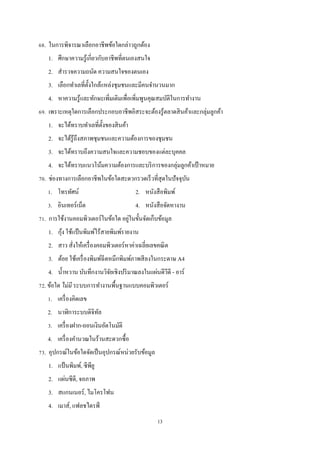 68. ในการพิจารณาเลือกอาชีพข้อใดกล่าวถูกต้อง
1. ศึกษาความรู ้เกี่ยวกับอาชีพที่ตนเองสนใจ
2. สํารวจความถนัด ความสนใจของตนเอง
3. เลือกทําเลที่ต้ งใกล้แหล่งชุมชนและมีคนจํานวนมาก
ั
4. หาความรู ้และทักษะเพิ่มเติมเพื่อเพิ่มพูนคุณสมบัติในการทํางาน
69. เพราะเหตุใดการเลือกประกอบอาชีพอิสระจะต้องรู ้ตลาดสิ นค้าและกลุ่มลูกค้า
1. จะได้ทราบทําเลที่ต้ งของสิ นค้า
ั
2. จะได้รู้ถึงสภาพชุมชนและความต้องการของชุมชน
3. จะได้ทราบถึงความสนใจและความชอบของแต่ละบุคคล
4. จะได้ทราบแนวโน้มความต้องการและบริ การของกลุ่มลูกค้าเป้ าหมาย
70. ช่องทางการเลือกอาชีพในข้อใดสะดวกรวดเร็วที่สุดในปัจจุบน
ั
1. โทรทัศน์

2. หนังสื อพิมพ์

3. อินเทอร์เน็ต

4. หนังสื อจัดหางาน

่
71. การใช้งานคอมพิวเตอร์ในข้อใด อยูในขั้นจัดเก็บข้อมูล
้
1. กุง ใช้แป้ นพิมพ์ไร้สายพิมพ์รายงาน
2. สาว สังให้เครื่ องคอมพิวเตอร์หาค่าเฉลี่ยเลขคณิ ต
่
3. ต้อย ใช้เครื่ องพิมพ์ฉีดหมึกพิมพ์ภาพสี ลงในกระดาษ A4
4. นํ้าหวาน บันทึกงานวิจยเชิงปริ มาณลงในแผ่นดีวีดี - อาร์
ั
72. ข้อใด ไม่ มี ระบบการทํางานพื้นฐานแบบคอมพิวเตอร์
1. เครื่ องคิดเลข
2. นาฬิการะบบดิจิทล
ั
3. เครื่ องฝาก-ถอนเงินอัตโนมัติ
4. เครื่ องคํานวณในร้านสะดวกซื้อ
73. อุปกรณ์ในข้อใดจัดเป็ นอุปกรณ์หน่วยรับข้อมูล
1. แป้ นพิมพ์, ซีพียู
2. แผ่นซีดี, จอภาพ
3. สแกนเนอร์, ไมโครโฟน
4. เมาส์, แฟลชไดรฟ์
13

 