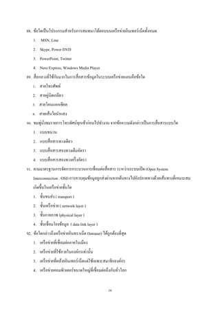 88. ข้อใดเป็ นโปรแกรมสําหรับการสนทนาโต้ตอบบนเครื อข่ายอินเทอร์เน็ตทั้งหมด
1. MSN, Line
2. Skype, Power DVD
3. PowerPoint, Twitter
4. Nero Express, Windows Media Player
ั
89. สื่ อกลางที่ใช้กนมากในการสื่ อสารข้อมูลในระบบเครื อข่ายแลนคือข้อใด
1. สายโทรศัพท์
2. สายคู่บิดเกลียว
3. สายโคนแอกเชียล
4. สายเส้นใยนําแสง
่ ่ั
90. ชมพูนงชมรายการโทรทัศน์ทุกเช้าก่อนไปทํางาน จากข้อความดังกล่าวเป็ นการสื่ อสารแบบใด
1. แบบขนาน
2. แบบสื่ อสารทางเดียว
3. แบบสื่ อสารสองทางเต็มอัตรา
4. แบบสื่ อสารสองทางครึ่ งอัตรา
91. ตามมาตรฐานการจัดการกระบวนการเชื่อมต่อสื่ อสาร ระหว่างระบบเปิ ด (Open System
Interconnection : OSI) การควบคุมข้อมูลถูกส่ งผ่านจากต้นทางไปยังปลายทางด้วยเส้นทางที่เหมาะสม
เกิดขึ้นในเครื อข่ายชั้นใด
1. ชั้นขนส่ ง ( transport )
2. ชั้นเครื อข่าย ( network layer )
3. ชั้นกายภาพ (physical layer )
4. ชั้นเชื่อมโยงข้อมูล ( data link layer )
92. ข้อใดกล่าวถึงเครื อข่ายอินทราเน็ต (Intranet) ได้ถูกต้องที่สุด
1. เครื อข่ายที่เชื่อมต่อภายในเมือง
2. เครื อข่ายที่ใช้ภายในองค์กรเท่านั้น
3. เครื อข่ายที่คล้ายอินเทอร์เน็ตแต่ใช้เฉพาะสมาชิกองค์กร
4. เครื อข่ายคอมพิวเตอร์ขนาดใหญ่ที่เชื่อมต่อถึงกันทัวโลก
่
16

 