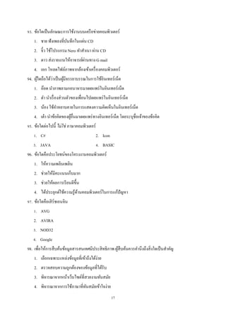 93. ข้อใดเป็ นลักษณะการใช้งานบนเครื อข่ายคอมพิวเตอร์
1. ชาย ฟังเพลงที่บนทึกในแผ่น CD
ั
2. จิ๋ว ใช้โปรแกรม Nero ทําสําเนา ผ่าน CD
่
3. ดาว ส่ งรายงานให้อาจารย์ผานทาง G mail
4. เอก โหลดไฟล์ภาพจากล้องเข้าเครื่ องคอมพิวเตอร์
่
้
94. ผูใดถือได้วาเป็ นผูมีจรรยาบรรณในการใช้อินเทอร์เน็ต
้
1. อ๊อด นําภาพลามกอนาจารมาเผยแพร่ ในอินเทอร์เน็ต
2. ดํา นําเรื่ องส่ วนตัวของเพื่อนไปเผยแพร่ ในอินเทอร์เน็ต
3. น้อง ใช้คาหยาบคายในการแสดงความคิดเห็นในอินเทอร์เน็ต
ํ
4. เต๋ า นําข้อคิดของผูอื่นมาเผยแพร่ ทางอินเทอร์เน็ต โดยระบุชื่อเจ้าของข้อคิด
้
95. ข้อใดต่อไปนี้ ไม่ ใช่ ภาษาคอมพิวเตอร์
1. C#

2. Icon

3. JAVA

4. BASIC

96. ข้อใดคือประโยชน์ของโครงงานคอมพิวเตอร์
1. ให้ความเพลินเพลิน
2. ช่วยให้มีคะแนนเก็บมาก
3. ช่วยให้ผลการเรี ยนดีข้ ึน
4. ได้ประยุกต์ใช้ความรู ้ดานคอมพิวเตอร์ในการแก้ปัญหา
้
97. ข้อใดคือเสิ ร์ชเอนจิน
1. AVG
2. AVIRA
3. NOD32
4. Google
98. เพื่อให้การสื บค้นข้อมูลสารสนเทศมีประสิ ทธิภาพ ผูสืบค้นควรคํานึงถึงสิ่ งใดเป็ นสําคัญ
้
1. เลือกเฉพาะแหล่งข้อมูลที่เข้าถึงได้ง่าย
2. ตรวจสอบความถูกต้องของข้อมูลที่ได้รับ
3. พิจารณาจากหน้าเว็บไซต์ที่สวยงามทันสมัย
4. พิจารณาจากการใช้ภาษาที่ทนสมัยเข้าใจง่าย
ั
17

 