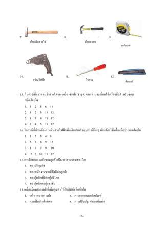 7.

10.

ค้อนเดินสายไฟ

สว่านไฟฟ้ า

8.

ค้อนหงอน

11.

ไขควง

9.
ตลับเมตร

12.

คัตเตอร์

15. ในกรณี ที่ตรวจพบว่าสายไฟของเครื่ องซักผ้า (ชํารุ ด) ขาด ท่านจะเลือกใช้เครื่ องมือสําหรับซ่อม
ชนิดใดบ้าง
1. 1 2 5 6 11
2. 1 2 3 11 12
3. 1 3 8 11 12
4. 3 4 5 11 12
16. ในกรณี ที่ท่านต้องการเดินสายไฟฟ้ าเพิมเติมสําหรับอุปกรณ์อื่น ๆ ท่านต้องใช้เครื่ องมือประเภทใดบ้าง
่
1. 1 2 3 4 8
2. 5 7 8 9 12
3. 1 6 7 9 10
4. 2 7 10 11 12
17. การรักษาความลับของลูกค้า เป็ นจรรยาบรรณของใคร
1. ของนักธุรกิจ
2. ของพนักงานขายที่พึงมีต่อลูกค้า
3. ของผูผลิตที่มีต่อผูบริ โภค
้
้
4. ของผูผลิตต่อคู่แข่งขัน
้
ั
18. เครื่ องมือทางการค้าที่เพิมคุณค่าให้กบสิ นค้า คือข้อใด
่
1. เครื่ องหมายการค้า
2. การออกแบบผลิตภัณฑ์
3. การเป็ นสิ นค้าพิเศษ
4. การปรับปรุ งพัฒนาหี บห่ อ
24

 