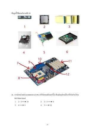 ข้อมูลนี้ใช้ตอบคําถามข้อ 26

26. การต่อหน่วยประมวลผลกลาง (CPU) เข้ากับคอมพิวเตอร์น้ น ต้องต่ออุปกรณ์ใด เข้ากับส่ วนไหน
ั
ของ Main board
1. 2 + 3
10
2. 2 + 4
8
3. 4
8
4. 3
10

27

 