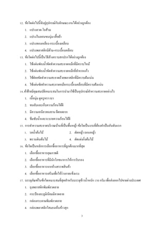 ั
12. ข้อใดต่อไปนี้จบคู่อุปกรณ์กบลักษณะงานได้อย่างถูกต้อง
ั
1. แปรงลวด-โถส้วม
2. แปรงไนลอนขนนุ่ม-เสื้ อผ้า
3. แปรงทองเหลือง-กระเบื้องเคลือบ
4. แปรงพลาสติกมีดาม-กระเบื้องเคลือบ
้
้
13. ข้อใดต่อไปนี้เป็ นวิธีลางคราบสกปรกได้อย่างถูกต้อง
1. ใช้แผ่นฟองนํ้าขัดทําความสะอาดหม้อที่มีคราบไหม้
2. ใช้แผ่นฟองนํ้าขัดทําความสะอาดหม้อที่ทาจากแก้ว
ํ
3. ใช้ฝอยขัดทําความสะอาดถ้วยพลาสติกที่มีคราบฝังแน่น
4. ใช้แผ่นขัดทําความสะอาดหม้อกระเบื้องเคลือบที่มีคราบฝังแน่น
14. ผ้าฝ้ ายมีคุณสมบัติเหมาะสมในการนํามาใช้เป็ นอุปกรณ์ทาความสะอาดอย่างไร
ํ
1. เนื้อนุ่ม ดูหรู หรา เบา
2. ทนยับและเก็บความร้อนได้ดี
3. มีความเหนียวทนทาน ยืดหดยาก
4. ซึมซับนํ้าและระบายความร้อนได้ดี
15. การทําความสะอาดบริ เวณบ้านที่เป็ นพื้นหญ้า ข้อใดเป็ นงานที่ตองทําเป็ นอันดับแรก
้
1. รดนํ้าต้นไม้
3. พรวนดินต้นไม้

2. ตัดหญ้า ถอนหญ้า
4. ตัดแต่งกิ่งต้นไม้

16. ข้อใดเป็ นหลักการเลือกซื้ออาหารที่ถูกต้องมากที่สุด
1. เลือกซื้ออาหารคุณภาพดี
2. เลือกซื้ออาหารที่มีนกโภชนาการให้การรับรอง
ั
3. เลือกซื้ออาหารจากห้างสรรพสิ นค้า
4. เลือกซื้ออาหารเสริ มเพื่อให้ร่างกายแข็งแรง
17. บรรจุภณฑ์ในข้อใดเหมาะสมที่สุดสําหรับบรรจุขาวนํ้าหนัก 150 กรัม เพื่อส่ งออกไปขายต่างประเทศ
ั
้
1. ถุงพลาสติกพิมพ์ลวดลาย
2. กระป๋ องอะลูมิเนียมมีลวดลาย
3. กล่องกระดาษพิมพ์ลวดลาย
4. กล่องพลาสติกใสมองเห็นข้าวสุ ก
3

 