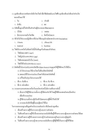 13. ลุงเขียวต้องการสกัดสารอิเล็กโทรไลต์ เพื่อใช้ผลิตพลังงานไฟฟ้ า ลุงเขียวต้องนําต้องนําส่ วนใด
ของกล้วยมาใช้
1. ใบ
2. หัวปลี
3. ลําต้น
4. ผล
14. นิสยพื้นฐานที่ไม่จาเป็ นสําหรับผูประกอบอาชีพเกษตรกร
ั
ํ
้
1. มีวินย
ั
2. อดทน
3. มีจรรยาบรรณในวิชาชีพ
4. มีเครื อข่ายมาก
15. ข้อใดไม่ใช่ระบบปฏิบติการที่นามาใช้บนอุปกรณ์พกพาประเภท Smartphone
ั
ํ
1. Ubuntu
2. iPhone OS
3. Android
4. Symbian
16. ไฟล์ประเภทใดในข้อต่อไปนี้เก็บข้อมูลในลักษณะตัวอักษร
1. ไฟล์เพลง MP3 (.mp3)
2. ไฟล์รูปประเภท JPEG (.jpg)
3. ไฟล์แสดงผลหน้าเว็บ (.html)
4. ไฟล์วิดีโอประเภท Movie (.mov)
17. ลิขสิ ทธิ์โปรแกรมประเภทรหัสเปิ ด (Open Source) อนุญาตให้ผใช้ทาอะไรได้บาง
ู้ ํ
้
ก. นําโปรแกรมมาใช้งานโดยไม่ตองเสี ยค่าลิขสิ ทธิ์
้
ข. ทดลองใช้โปรแกรมก่อน ถ้าพอใจจึงจ่ายค่าลิขสิ ทธิ์
ค. แก้ไขปรับปรุ งโปรแกรมเองได้
1. ข้อ ก. กับข้อ ค.
2. ข้อ ข. กับ ข้อ ค.
3. ข้อ ข. อย่างเดียว
4. ข้อ ก. อย่างเดียว
18. ระบบกระดานสนทนาหรื อเว็บบอร์ดแห่งหนึ่งมีความต้องการดังนี้
ก ต้องการให้ผใช้สามารถตั้งกระทูโต้ตอบกันได้ โดยผูใช้ตองแสดงตัวตน(ล็อคอิน)
ู้
้
้ ้
เพื่อเข้าระบบก่อน
ข. ผูใช้สามารถตั้งกระทูหรื อเข้าไปตอบกระทูที่ต้ งไว้แล้วได้
้
้
้ ั
ค. ระบบจะบันทึกชื่อผูต้ งและผูตอบไว้ดวย
้ั
้
้
ในการออกแบบฐานข้อมูลสําหรับระบบดังกล่าว ข้อใดกล่าวถูกต้อง
1. ต้องสร้างตารางผูใช้ ตารางกระทู ้ และตารางคําตอบ
้
2. ไม่ตองสร้างตารางผูใช้ เนื่องจากสามารถบันทึกชื่อผูใช้ในตารางกระทูและตารางคําตอบได้เลย
้
้
้
้
่
3. ต้องสร้างตารางผูใช้ และตารางกระทู ้ ส่ วนคําตอบจะอยูในตารางกระทูอยูแล้ว
้
้ ่
4. ไม่ตองสร้างตารางกระทู ้ เพราะสามารถบันทึกกระทูที่ผใช้ต้ งในตารางผูใช้ได้เลย
้
้ ู้ ั
้
34

 