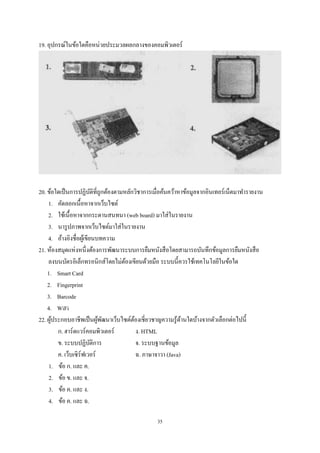 19. อุปกรณ์ในข้อใดคือหน่วยประมวลผลกลางของคอมพิวเตอร์

20. ข้อใดเป็ นการปฏิบติที่ถูกต้องตามหลักวิชาการเมื่อค้นคว้าหาข้อมูลจากอินเทอร์เน็ตมาทํารายงาน
ั
1. คัดลอกเนื้อหาจากเว็บไซต์
2. ใช้เนื้อหาจากกระดานสนทนา (web board) มาใส่ ในรายงาน
3. นารู ปภาพจากเว็บไซต์มาใส่ ในรายงาน
4. อ้างอิงชื่อผูเ้ ขียนบทความ
21. ห้องสมุดแห่งหนึ่งต้องการพัฒนาระบบการยืมหนังสื อโดยสามารถบันทึกข้อมูลการยืมหนังสื อ
ลงบนบัตรอิเล็กทรอนิกส์โดยไม่ตองเขียนด้วยมือ ระบบนี้ควรใช้เทคโนโลยีในข้อใด
้
1. Smart Card
2. Fingerprint
3. Barcode
4. WiFi
22. ผูประกอบอาชีพเป็ นผูพฒนาเว็บไซต์ตองเชี่ยวชาญความรู ้ดานใดบ้างจากตัวเลือกต่อไปนี้
้
้ ั
้
้
ก. ฮาร์ดแวร์คอมพิวเตอร์
ง. HTML
ข. ระบบปฏิบติการ
ั
จ. ระบบฐานข้อมูล
ค. เว็บเซิร์ฟเวอร์
ฉ. ภาษาจาวา (Java)
1. ข้อ ก. และ ค.
2. ข้อ ข. และ จ.
3. ข้อ ค. และ ง.
4. ข้อ ค. และ ฉ.
35

 