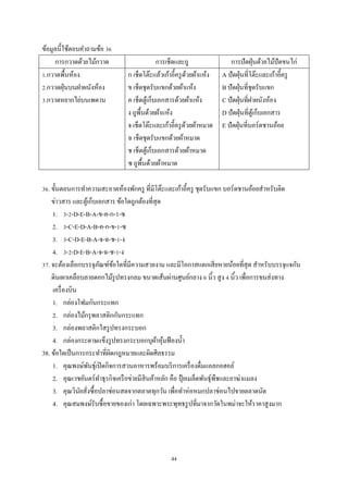 ข้อมูลนี้ใช้ตอบคําถามข้อ 36
การกวาดด้วยไม้กวาด
1.กวาดพื้นห้อง
2.กวาดฝุ่ นบนฝาผนังห้อง
3.กวาดหยากไย่บนเพดาน

การเช็ดและถู
ก เช็ดโต๊ะแล้วเก้าอี้ครู ดวยผ้าแห้ง
้
ข เช็ดชุดรับแขกด้วยผ้าแห้ง
ค เช็ดตูเ้ ก็บเอกสารด้วยผ้าแห้ง
ง ถูพ้ืนด้วยผ้าแห้ง
จ เช็ดโต๊ะและเก้าอี้ครู ดวยผ้าหมาด
้
ฉ เช็ดชุดรับแขกด้วยผ้าหมาด
ช เช็ดตูเ้ ก็บเอกสารด้วยผ้าหมาด
ซ ถูพ้ืนด้วยผ้าหมาด

การปั ดฝุ่ นด้วยไม้ปัดขนไก่
A ปั ดฝุ่ นที่โต๊ะและเก้าอี้ครู
B ปั ดฝุ่ นที่ชุดรับแขก
C ปัดฝุ่ นที่ฝาผนังห้อง
D ปั ดฝุ่ นที่ตูเ้ ก็บเอกสาร
E ปัดฝุ่ นที่บอร์ดชานอ้อย

36. ขั้นตอนการทําความสะอาดห้องพักครู ที่มีโต๊ะและเก้าอี้ครู ชุดรับแขก บอร์ดชานอ้อยสําหรับติด
ข่าวสาร และตูเ้ ก็บเอกสาร ข้อใดถูกต้องที่สุด
1. 3-2-D-E-B-A-ข-ค-ก-1-ซ
2. 3-C-E-D-A-B-ค-ก-ข-1-ซ
3. 3-C-D-E-B-A-จ-ฉ-ช-1-ง
4. 3-2-D-E-B-A-จ-ฉ-ช-1-ง
37. จะต้องเลือกบรรจุภณฑ์ขอใดที่มีความสวยงาม และมีโอกาสแตกเสี ยหายน้อยที่สุด สําหรับบรรจุแจกัน
ั ้
ดินเผาเคลือบลายดอกไม้รูปทรงกลม ขนาดเส้นผ่านศูนย์กลาง 6 นิ้ว สูง 4 นิ้ว เพื่อการขนส่ งทาง
เครื่ องบิน
1. กล่องโฟมกันกระแทก
2. กล่องไม้กรุ พลาสติกกันกระแทก
3. กล่องพลาสติกใสรู ปทรงกระบอก
4. กล่องกระดาษแข็งรู ปทรงกระบอกบุผาหุมฟ้ องนํ้า
้ ้
38. ข้อใดเป็ นการกระทําที่ผดกฎหมายและผิดศีลธรรม
ิ
1. คุณพงษ์พนธุ์เปิ ดกิจการสวนอาหารพร้อมบริ การเครื่ องดื่มแอลกอฮอล์
ั
2. คุณเวชยันตร์ทาธุรกิจเครื อข่ายมีสินค้าหลัก คือ ปุ๋ ยเมล็ดพันธุ์พืชและยาฆ่าแมลง
ํ
3. คุณวินยสังซื้อปลาช่อนสดจากตลาดทุกวัน เพื่อทําห่อหมกปลาช่อนไปขายตลาดนัด
ั ่
4. คุณสมพงษ์รับซื้อขายของเก่า โดยเฉพาะพระพุทธรู ปที่มาจากวัดในพม่าจะให้ราคาสูงมาก

44

 