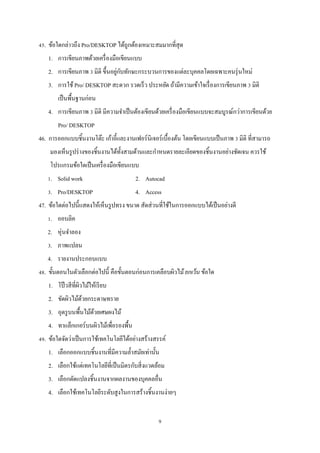 45. ข้อใดกล่าวถึง Pro/DESKTOP ได้ถูกต้องเหมาะสมมากที่สุด
1. การเขียนภาพด้วยเครื่ องมือเขียนแบบ
่ ั
2. การเขียนภาพ 3 มิติ ขึ้นอยูกบทักษะกระบวนการของแต่ละบุคคลโดยเฉพาะคนรุ่ นใหม่
3. การใช้ Pro/ DESKTOP สะดวก รวดเร็ว ประหยัด ถ้ามีความเข้าใจเรื่ องการเขียนภาพ 3 มิติ
เป็ นพื้นฐานก่อน
4. การเขียนภาพ 3 มิติ มีความจําเป็ นต้องเขียนด้วยเครื่ องมือเขียนแบบจะสมบูรณ์กว่าการเขียนด้วย
Pro/ DESKTOP
46. การออกแบบชิ้นงานโต๊ะ เก้าอี้และงานเฟอร์นิเจอร์เบื้องต้น โดยเขียนแบบเป็ นภาพ 3 มิติ ที่สามารถ
มองเห็นรู ปร่ างของชิ้นงานได้ท้ งสามด้านและกําหนดรายละเอียดของชิ้นงานอย่างชัดเจน ควรใช้
ั
โปรแกรมข้อใดเป็ นเครื่ องมือเขียนแบบ
1. Solid work

2. Autocad

3. Pro/DESKTOP

4. Access

47. ข้อใดต่อไปนี้แสดงให้เห็นรู ปทรง ขนาด สัดส่ วนที่ใช้ในการออกแบบได้เป็ นอย่างดี
1. ออบลิค
2. หุ่นจําลอง
3. ภาพแปลน
4. รายงานประกอบแบบ
48. ขั้นตอนในตัวเลือกต่อไปนี้ คือขั้นตอนก่อนการเคลือบผิวไม้ ยกเว้ น ข้อใด
1. โป๊ วสี ที่ผวไม้ให้เรี ยบ
ิ
2. ขัดผิวไม้ดวยกระดาษทราย
้
3. อุดรู บนพื้นไม้ดวยเศษผงไม้
้
4. ทาแล็กเกอร์บนผิวไม้เพื่อรองพื้น
49. ข้อใดจัดว่าเป็ นการใช้เทคโนโลยีได้อย่างสร้างสรรค์
1. เลือกออกแบบชิ้นงานที่มีความลํ้าสมัยเท่านั้น
2. เลือกใช้แต่เทคโนโลยีที่เป็ นมิตรกับสิ่ งแวดล้อม
3. เลือกดัดแปลงชิ้นงานจากผลงานของบุคคลอื่น
4. เลือกใช้เทคโนโลยีระดับสูงในการสร้างชิ้นงานง่ายๆ
9

 