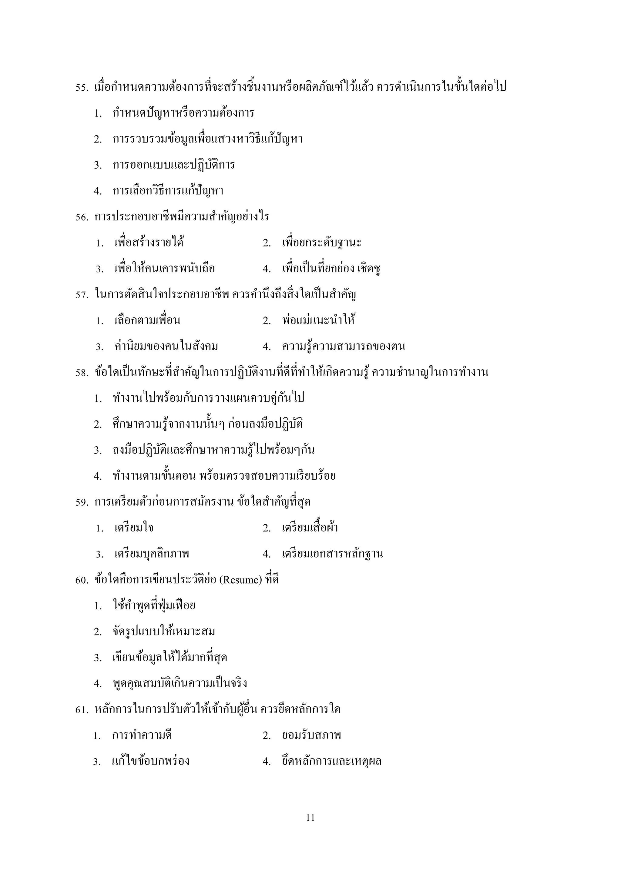 55. เมื่อกําหนดความต้องการที่จะสร้างชิ้นงานหรื อผลิตภัณฑ์ไว้แล้ว ควรดําเนินการในขั้นใดต่อไป
1. กําหนดปั ญหาหรื อความต้องการ
2. การรวบรวมข้อมูลเพื่อแสวงหาวิธีแก้ปัญหา
3. การออกแบบและปฏิบติการ
ั
4. การเลือกวิธีการแก้ปัญหา
56. การประกอบอาชีพมีความสําคัญอย่างไร
1. เพื่อสร้างรายได้

2. เพื่อยกระดับฐานะ

3. เพื่อให้คนเคารพนับถือ

4. เพื่อเป็ นที่ยกย่อง เชิดชู

57. ในการตัดสิ นใจประกอบอาชีพ ควรคํานึงถึงสิ่ งใดเป็ นสําคัญ
1. เลือกตามเพื่อน

2. พ่อแม่แนะนําให้

3. ค่านิยมของคนในสังคม

4. ความรู ้ความสามารถของตน

58. ข้อใดเป็ นทักษะที่สาคัญในการปฏิบติงานที่ดีที่ทาให้เกิดความรู ้ ความชํานาญในการทํางาน
ํ
ั
ํ
ั
1. ทํางานไปพร้อมกับการวางแผนควบคู่กนไป
2. ศึกษาความรู ้จากงานนั้นๆ ก่อนลงมือปฏิบติ
ั
3. ลงมือปฏิบติและศึกษาหาความรู ้ไปพร้อมๆกัน
ั
4. ทํางานตามขั้นตอน พร้อมตรวจสอบความเรี ยบร้อย
59. การเตรี ยมตัวก่อนการสมัครงาน ข้อใดสําคัญที่สุด
1. เตรี ยมใจ

2. เตรี ยมเสื้ อผ้า

3. เตรี ยมบุคลิกภาพ

4. เตรี ยมเอกสารหลักฐาน

่
60. ข้อใดคือการเขียนประวัติยอ (Resume) ที่ดี
1. ใช้คาพูดที่ฟุ่มเฟื อย
ํ
2. จัดรู ปแบบให้เหมาะสม
3. เขียนข้อมูลให้ได้มากที่สุด
4. พูดคุณสมบัติเกินความเป็ นจริ ง
61. หลักการในการปรับตัวให้เข้ากับผูอื่น ควรยึดหลักการใด
้
1. การทําความดี

2. ยอมรับสภาพ

3. แก้ไขข้อบกพร่ อง

4. ยึดหลักการและเหตุผล
11

 