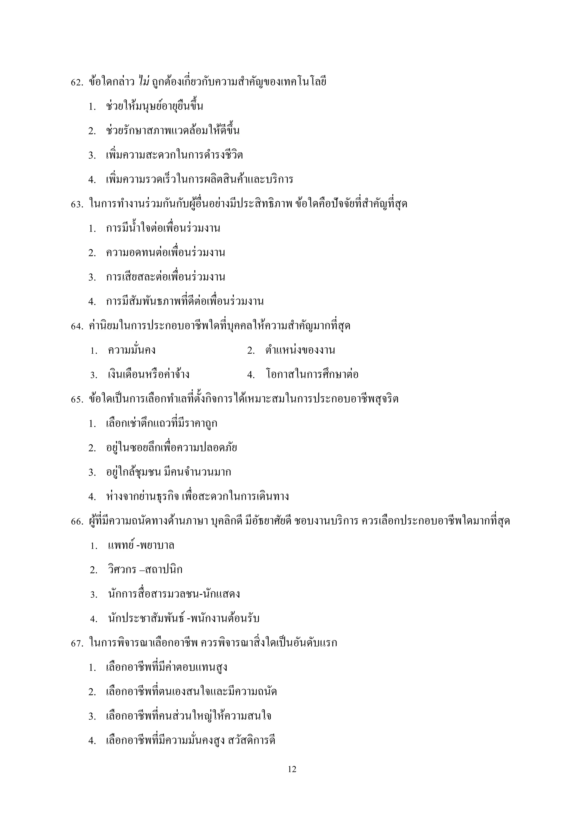 62. ข้อใดกล่าว ไม่ ถูกต้องเกี่ยวกับความสําคัญของเทคโนโลยี
1. ช่วยให้มนุษย์อายุยนขึ้น
ื
2. ช่วยรักษาสภาพแวดล้อมให้ดีข้ ึน
3. เพิ่มความสะดวกในการดํารงชีวิต
4. เพิ่มความรวดเร็ วในการผลิตสิ นค้าและบริ การ
้
ํ
63. ในการทํางานร่ วมกันกับผูอื่นอย่างมีประสิ ทธิภาพ ข้อใดคือปัจจัยที่สาคัญที่สุด
1. การมีน้ าใจต่อเพื่อนร่ วมงาน
ํ
2. ความอดทนต่อเพื่อนร่ วมงาน
3. การเสี ยสละต่อเพื่อนร่ วมงาน
4. การมีสมพันธภาพที่ดีต่อเพื่อนร่ วมงาน
ั
64. ค่านิยมในการประกอบอาชีพใดที่บุคคลให้ความสําคัญมากที่สุด
1. ความมันคง
่

2. ตําแหน่งของงาน

3. เงินเดือนหรื อค่าจ้าง

4. โอกาสในการศึกษาต่อ

65. ข้อใดเป็ นการเลือกทําเลที่ต้ งกิจการได้เหมาะสมในการประกอบอาชีพสุ จริ ต
ั
1. เลือกเช่าตึกแถวที่มีราคาถูก
่
2. อยูในซอยลึกเพื่อความปลอดภัย
่
3. อยูใกล้ชุมชน มีคนจํานวนมาก
4. ห่ างจากย่านธุรกิจ เพื่อสะดวกในการเดินทาง
66. ผูที่มีความถนัดทางด้านภาษา บุคลิกดี มีอธยาศัยดี ชอบงานบริ การ ควรเลือกประกอบอาชีพใดมากที่สุด
้
ั
1. แพทย์ -พยาบาล
2. วิศวกร –สถาปนิก
3. นักการสื่ อสารมวลชน-นักแสดง
4. นักประชาสัมพันธ์ -พนักงานต้อนรับ
67. ในการพิจารณาเลือกอาชีพ ควรพิจารณาสิ่ งใดเป็ นอันดับแรก
1. เลือกอาชีพที่มีค่าตอบแทนสู ง
2. เลือกอาชีพที่ตนเองสนใจและมีความถนัด
3. เลือกอาชีพที่คนส่ วนใหญ่ให้ความสนใจ
4. เลือกอาชีพที่มีความมันคงสู ง สวัสดิการดี
่
12

 