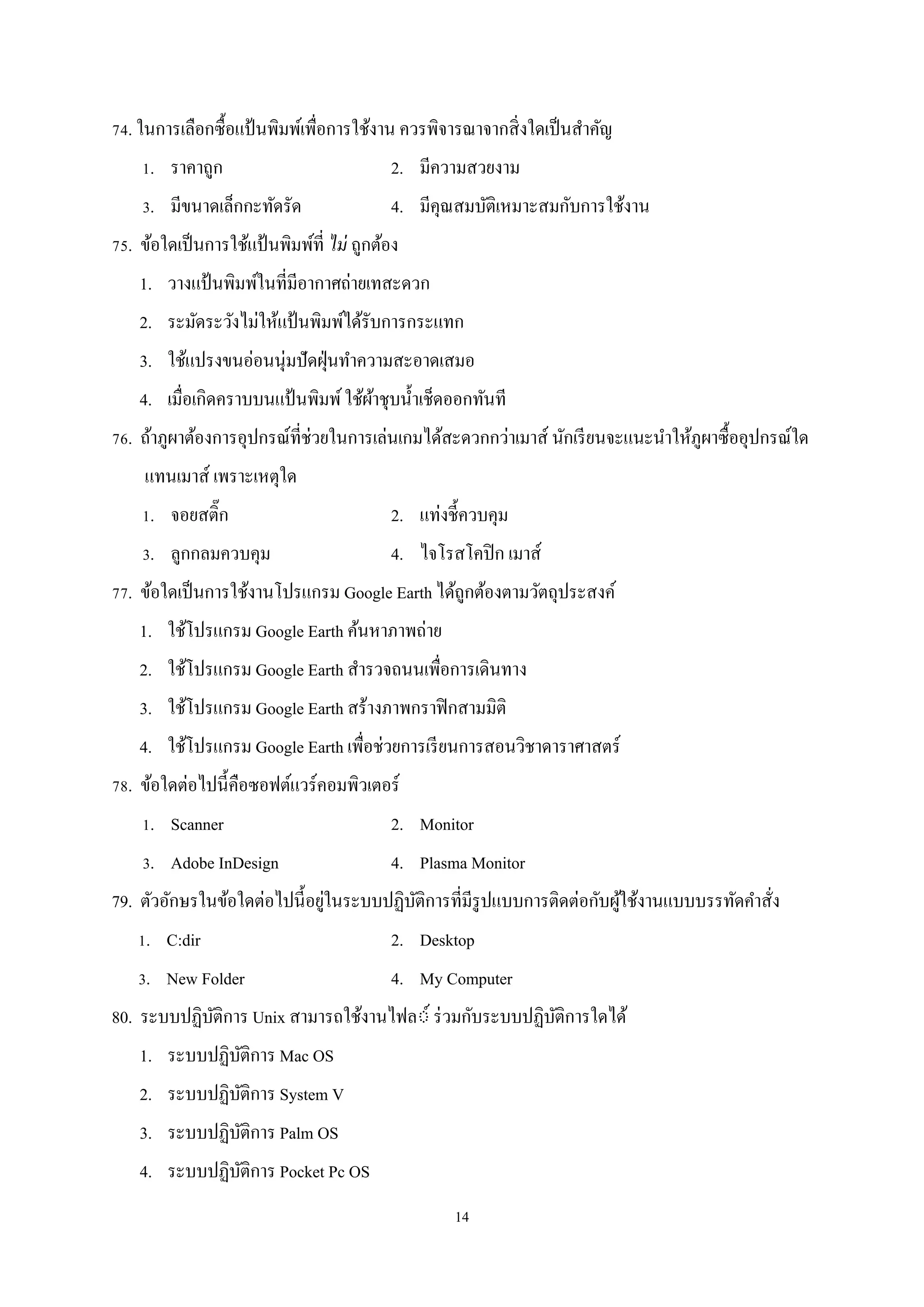 74. ในการเลือกซื้อแป้ นพิมพ์เพื่อการใช้งาน ควรพิจารณาจากสิ่ งใดเป็ นสําคัญ
1. ราคาถูก

2. มีความสวยงาม

3. มีขนาดเล็กกะทัดรัด

4. มีคุณสมบัติเหมาะสมกับการใช้งาน

75. ข้อใดเป็ นการใช้แป้ นพิมพ์ที่ ไม่ ถูกต้อง
1. วางแป้ นพิมพ์ในที่มีอากาศถ่ายเทสะดวก
2. ระมัดระวังไม่ให้แป้ นพิมพ์ได้รับการกระแทก
3. ใช้แปรงขนอ่อนนุ่มปั ดฝุ่ นทําความสะอาดเสมอ
4. เมื่อเกิดคราบบนแป้ นพิมพ์ ใช้ผาชุบนํ้าเช็ดออกทันที
้
76. ถ้าภูผาต้องการอุปกรณ์ที่ช่วยในการเล่นเกมได้สะดวกกว่าเมาส์ นักเรี ยนจะแนะนําให้ภูผาซื้ออุปกรณ์ใด
แทนเมาส์ เพราะเหตุใด
1. จอยสติ๊ก

2. แท่งชี้ควบคุม

3. ลูกกลมควบคุม

4. ไจโรสโคปิ ก เมาส์

77. ข้อใดเป็ นการใช้งานโปรแกรม Google Earth ได้ถูกต้องตามวัตถุประสงค์
1. ใช้โปรแกรม Google Earth ค้นหาภาพถ่าย
2. ใช้โปรแกรม Google Earth สํารวจถนนเพือการเดินทาง
่
3. ใช้โปรแกรม Google Earth สร้างภาพกราฟิ กสามมิติ
4. ใช้โปรแกรม Google Earth เพื่อช่วยการเรี ยนการสอนวิชาดาราศาสตร์
78. ข้อใดต่อไปนี้คือซอฟต์แวร์คอมพิวเตอร์
1. Scanner

2. Monitor

3. Adobe InDesign

4. Plasma Monitor

่
79. ตัวอักษรในข้อใดต่อไปนี้อยูในระบบปฏิบติการที่มีรูปแบบการติดต่อกับผูใช้งานแบบบรรทัดคําสัง
ั
้
่
1. C:dir

2. Desktop

3. New Folder

4. My Computer

80. ระบบปฏิบติการ Unix สามารถใช้งานไฟล◌์ ร่ วมกับระบบปฏิบติการใดได้
ั
ั
1. ระบบปฏิบติการ Mac OS
ั
2. ระบบปฏิบติการ System V
ั
3. ระบบปฏิบติการ Palm OS
ั
4. ระบบปฏิบติการ Pocket Pc OS
ั
14

 