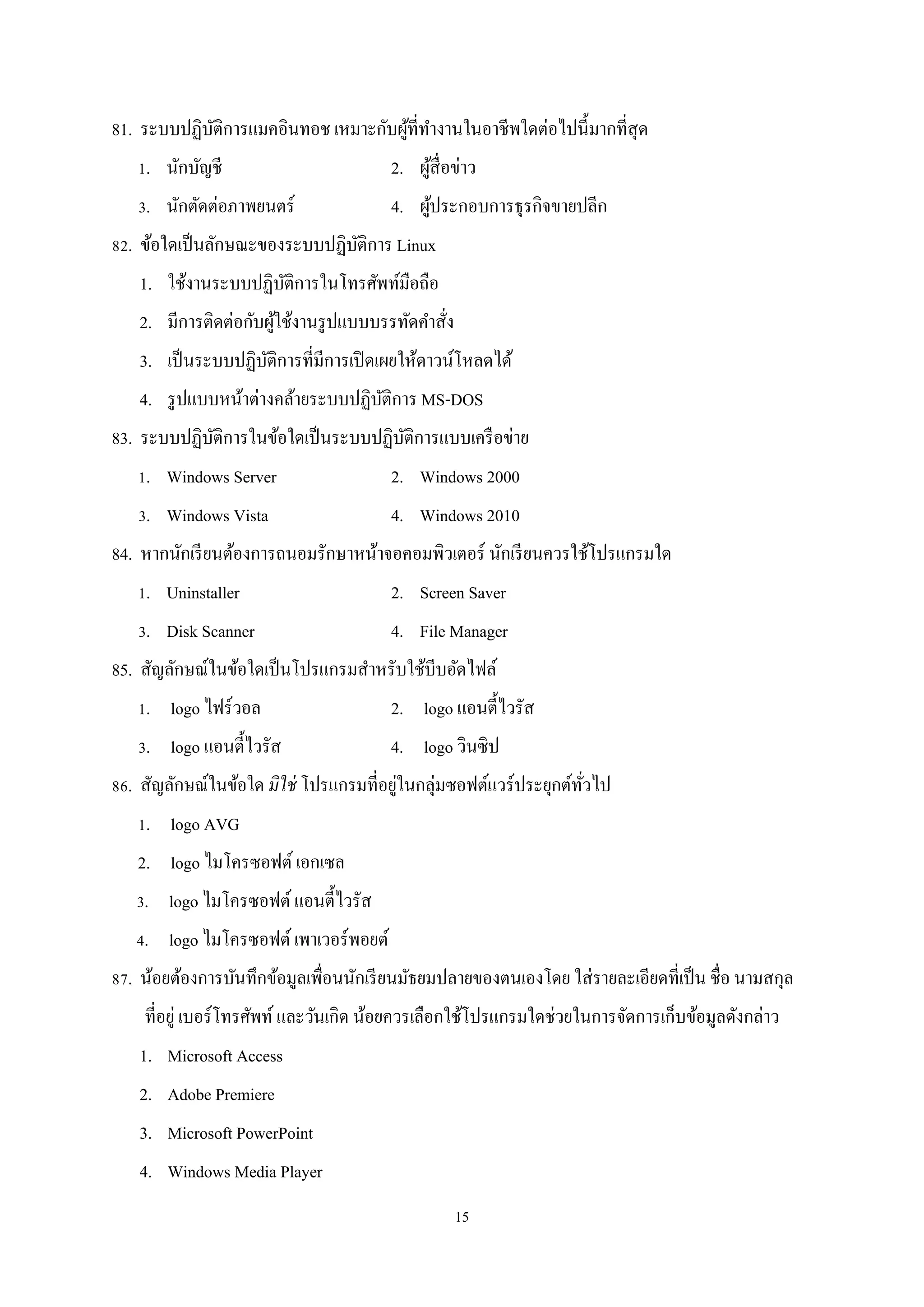 81. ระบบปฏิบติการแมคอินทอช เหมาะกับผูที่ทางานในอาชีพใดต่อไปนี้มากที่สุด
ั
้ ํ
1. นักบัญชี

2. ผูสื่อข่าว
้

3. นักตัดต่อภาพยนตร์

4. ผูประกอบการธุรกิจขายปลีก
้

82. ข้อใดเป็ นลักษณะของระบบปฏิบติการ Linux
ั
1. ใช้งานระบบปฏิบติการในโทรศัพท์มือถือ
ั
2. มีการติดต่อกับผูใช้งานรู ปแบบบรรทัดคําสัง
้
่
3. เป็ นระบบปฏิบติการที่มีการเปิ ดเผยให้ดาวน์โหลดได้
ั
4. รู ปแบบหน้าต่างคล้ายระบบปฏิบติการ MS-DOS
ั
83. ระบบปฏิบติการในข้อใดเป็ นระบบปฏิบติการแบบเครื อข่าย
ั
ั
1. Windows Server

2. Windows 2000

3. Windows Vista

4. Windows 2010

84. หากนักเรี ยนต้องการถนอมรักษาหน้าจอคอมพิวเตอร์ นักเรี ยนควรใช้โปรแกรมใด
1. Uninstaller

2. Screen Saver

3. Disk Scanner

4. File Manager

85. สัญลักษณ์ในข้อใดเป็ นโปรแกรมสําหรับใช้บีบอัดไฟล์
1. logo ไฟร์วอล

2. logo แอนตี้ไวรัส

3. logo แอนตี้ไวรัส

4. logo วินซิป

่
86. สัญลักษณ์ในข้อใด มิใช่ โปรแกรมที่อยูในกลุ่มซอฟต์แวร์ประยุกต์ทวไป
ั่
1. logo AVG
2. logo ไมโครซอฟต์ เอกเซล
3. logo ไมโครซอฟต์ แอนตี้ไวรัส
4. logo ไมโครซอฟต์ เพาเวอร์พอยต์
87. น้อยต้องการบันทึกข้อมูลเพื่อนนักเรี ยนมัธยมปลายของตนเองโดย ใส่ รายละเอียดที่เป็ น ชื่อ นามสกุล
ที่อยู่ เบอร์โทรศัพท์ และวันเกิด น้อยควรเลือกใช้โปรแกรมใดช่วยในการจัดการเก็บข้อมูลดังกล่าว
1. Microsoft Access
2. Adobe Premiere
3. Microsoft PowerPoint
4. Windows Media Player
15

 