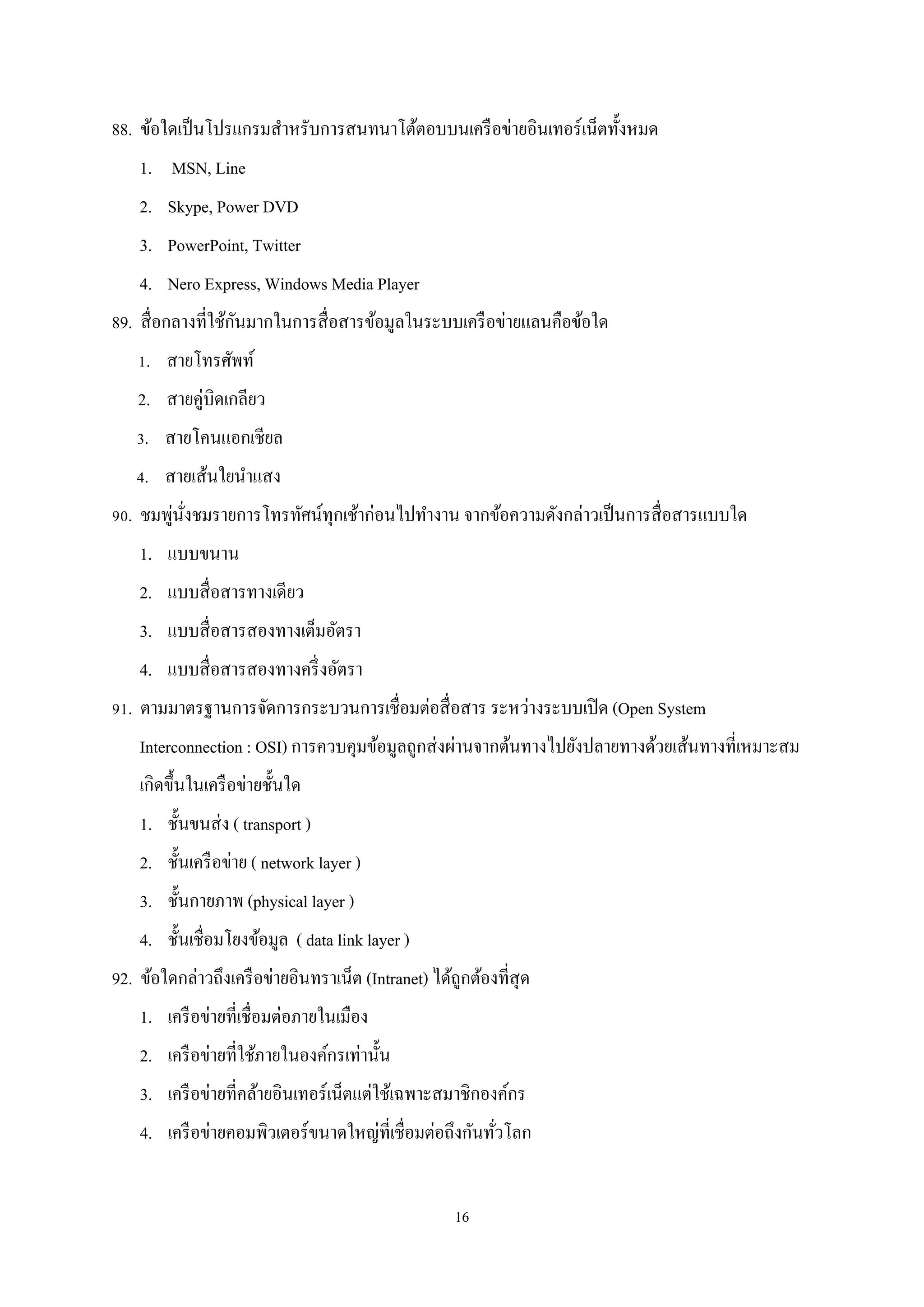 88. ข้อใดเป็ นโปรแกรมสําหรับการสนทนาโต้ตอบบนเครื อข่ายอินเทอร์เน็ตทั้งหมด
1. MSN, Line
2. Skype, Power DVD
3. PowerPoint, Twitter
4. Nero Express, Windows Media Player
ั
89. สื่ อกลางที่ใช้กนมากในการสื่ อสารข้อมูลในระบบเครื อข่ายแลนคือข้อใด
1. สายโทรศัพท์
2. สายคู่บิดเกลียว
3. สายโคนแอกเชียล
4. สายเส้นใยนําแสง
่ ่ั
90. ชมพูนงชมรายการโทรทัศน์ทุกเช้าก่อนไปทํางาน จากข้อความดังกล่าวเป็ นการสื่ อสารแบบใด
1. แบบขนาน
2. แบบสื่ อสารทางเดียว
3. แบบสื่ อสารสองทางเต็มอัตรา
4. แบบสื่ อสารสองทางครึ่ งอัตรา
91. ตามมาตรฐานการจัดการกระบวนการเชื่อมต่อสื่ อสาร ระหว่างระบบเปิ ด (Open System
Interconnection : OSI) การควบคุมข้อมูลถูกส่ งผ่านจากต้นทางไปยังปลายทางด้วยเส้นทางที่เหมาะสม
เกิดขึ้นในเครื อข่ายชั้นใด
1. ชั้นขนส่ ง ( transport )
2. ชั้นเครื อข่าย ( network layer )
3. ชั้นกายภาพ (physical layer )
4. ชั้นเชื่อมโยงข้อมูล ( data link layer )
92. ข้อใดกล่าวถึงเครื อข่ายอินทราเน็ต (Intranet) ได้ถูกต้องที่สุด
1. เครื อข่ายที่เชื่อมต่อภายในเมือง
2. เครื อข่ายที่ใช้ภายในองค์กรเท่านั้น
3. เครื อข่ายที่คล้ายอินเทอร์เน็ตแต่ใช้เฉพาะสมาชิกองค์กร
4. เครื อข่ายคอมพิวเตอร์ขนาดใหญ่ที่เชื่อมต่อถึงกันทัวโลก
่
16

 