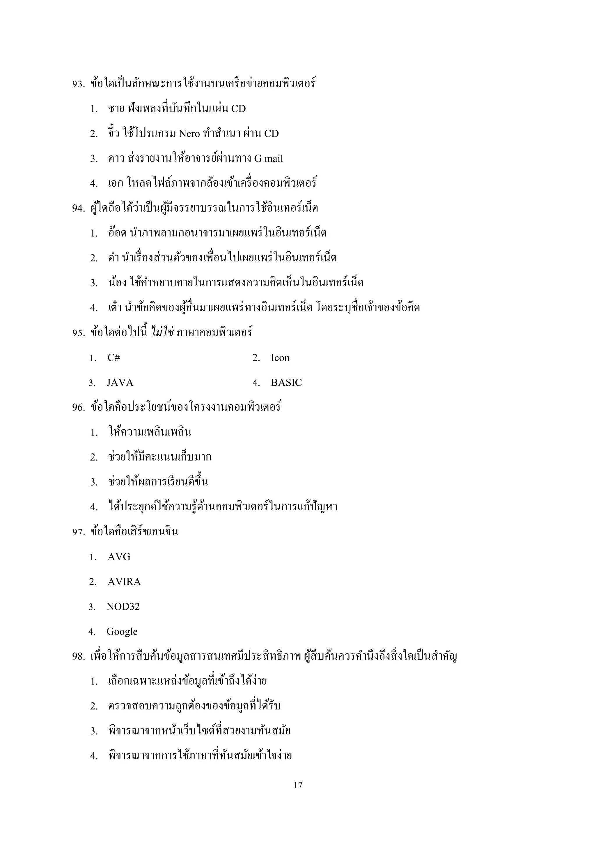 93. ข้อใดเป็ นลักษณะการใช้งานบนเครื อข่ายคอมพิวเตอร์
1. ชาย ฟังเพลงที่บนทึกในแผ่น CD
ั
2. จิ๋ว ใช้โปรแกรม Nero ทําสําเนา ผ่าน CD
่
3. ดาว ส่ งรายงานให้อาจารย์ผานทาง G mail
4. เอก โหลดไฟล์ภาพจากล้องเข้าเครื่ องคอมพิวเตอร์
่
้
94. ผูใดถือได้วาเป็ นผูมีจรรยาบรรณในการใช้อินเทอร์เน็ต
้
1. อ๊อด นําภาพลามกอนาจารมาเผยแพร่ ในอินเทอร์เน็ต
2. ดํา นําเรื่ องส่ วนตัวของเพื่อนไปเผยแพร่ ในอินเทอร์เน็ต
3. น้อง ใช้คาหยาบคายในการแสดงความคิดเห็นในอินเทอร์เน็ต
ํ
4. เต๋ า นําข้อคิดของผูอื่นมาเผยแพร่ ทางอินเทอร์เน็ต โดยระบุชื่อเจ้าของข้อคิด
้
95. ข้อใดต่อไปนี้ ไม่ ใช่ ภาษาคอมพิวเตอร์
1. C#

2. Icon

3. JAVA

4. BASIC

96. ข้อใดคือประโยชน์ของโครงงานคอมพิวเตอร์
1. ให้ความเพลินเพลิน
2. ช่วยให้มีคะแนนเก็บมาก
3. ช่วยให้ผลการเรี ยนดีข้ ึน
4. ได้ประยุกต์ใช้ความรู ้ดานคอมพิวเตอร์ในการแก้ปัญหา
้
97. ข้อใดคือเสิ ร์ชเอนจิน
1. AVG
2. AVIRA
3. NOD32
4. Google
98. เพื่อให้การสื บค้นข้อมูลสารสนเทศมีประสิ ทธิภาพ ผูสืบค้นควรคํานึงถึงสิ่ งใดเป็ นสําคัญ
้
1. เลือกเฉพาะแหล่งข้อมูลที่เข้าถึงได้ง่าย
2. ตรวจสอบความถูกต้องของข้อมูลที่ได้รับ
3. พิจารณาจากหน้าเว็บไซต์ที่สวยงามทันสมัย
4. พิจารณาจากการใช้ภาษาที่ทนสมัยเข้าใจง่าย
ั
17

 