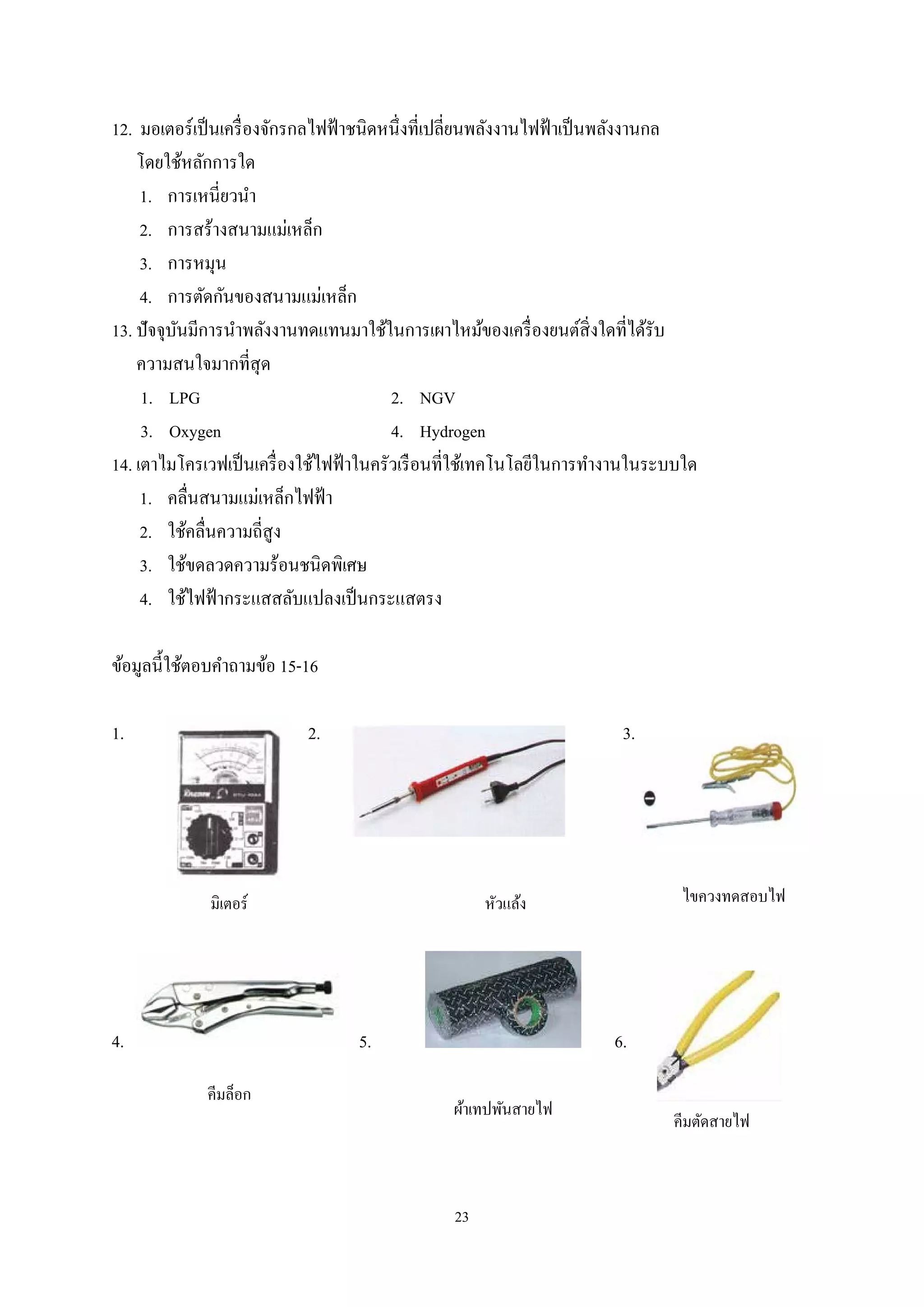 12. มอเตอร์เป็ นเครื่ องจักรกลไฟฟ้ าชนิดหนึ่งที่เปลี่ยนพลังงานไฟฟ้ าเป็ นพลังงานกล
โดยใช้หลักการใด
1. การเหนี่ยวนํา
2. การสร้างสนามแม่เหล็ก
3. การหมุน
4. การตัดกันของสนามแม่เหล็ก
13. ปัจจุบนมีการนําพลังงานทดแทนมาใช้ในการเผาไหม้ของเครื่ องยนต์สิ่งใดที่ได้รับ
ั
ความสนใจมากที่สุด
1. LPG
2. NGV
3. Oxygen
4. Hydrogen
14. เตาไมโครเวฟเป็ นเครื่ องใช้ไฟฟ้ าในครัวเรื อนที่ใช้เทคโนโลยีในการทํางานในระบบใด
1. คลื่นสนามแม่เหล็กไฟฟ้ า
2. ใช้คลื่นความถี่สูง
3. ใช้ขดลวดความร้อนชนิดพิเศษ
4. ใช้ไฟฟ้ ากระแสสลับแปลงเป็ นกระแสตรง
ข้อมูลนี้ใช้ตอบคําถามข้อ 15-16
1.

2.

3.

มิเตอร์

4.

5.
คีมล็อก

ไขควงทดสอบไฟ

หัวแล้ง

6.
ผ้าเทปพันสายไฟ

23

คีมตัดสายไฟ

 