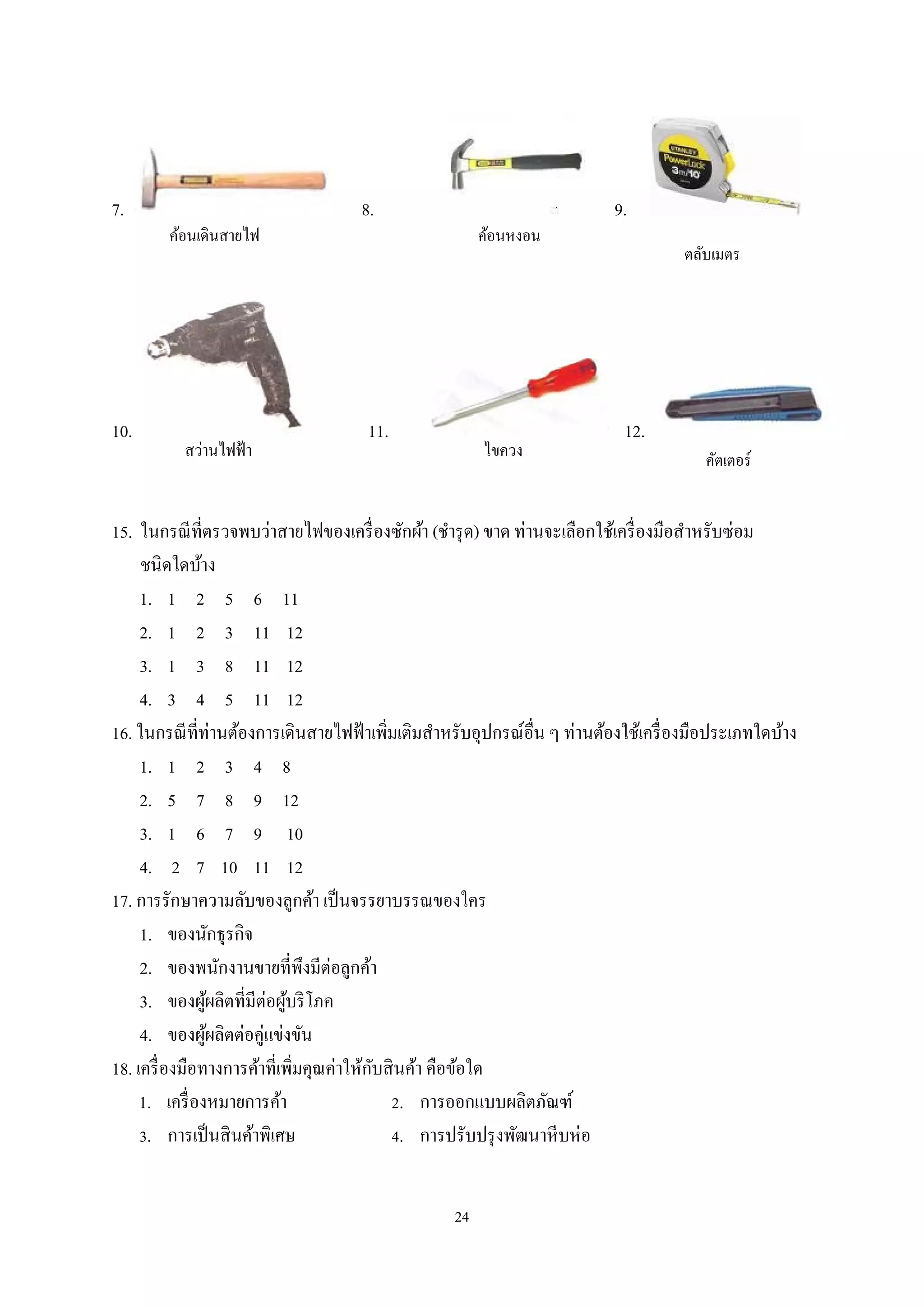7.

10.

ค้อนเดินสายไฟ

สว่านไฟฟ้ า

8.

ค้อนหงอน

11.

ไขควง

9.
ตลับเมตร

12.

คัตเตอร์

15. ในกรณี ที่ตรวจพบว่าสายไฟของเครื่ องซักผ้า (ชํารุ ด) ขาด ท่านจะเลือกใช้เครื่ องมือสําหรับซ่อม
ชนิดใดบ้าง
1. 1 2 5 6 11
2. 1 2 3 11 12
3. 1 3 8 11 12
4. 3 4 5 11 12
16. ในกรณี ที่ท่านต้องการเดินสายไฟฟ้ าเพิมเติมสําหรับอุปกรณ์อื่น ๆ ท่านต้องใช้เครื่ องมือประเภทใดบ้าง
่
1. 1 2 3 4 8
2. 5 7 8 9 12
3. 1 6 7 9 10
4. 2 7 10 11 12
17. การรักษาความลับของลูกค้า เป็ นจรรยาบรรณของใคร
1. ของนักธุรกิจ
2. ของพนักงานขายที่พึงมีต่อลูกค้า
3. ของผูผลิตที่มีต่อผูบริ โภค
้
้
4. ของผูผลิตต่อคู่แข่งขัน
้
ั
18. เครื่ องมือทางการค้าที่เพิมคุณค่าให้กบสิ นค้า คือข้อใด
่
1. เครื่ องหมายการค้า
2. การออกแบบผลิตภัณฑ์
3. การเป็ นสิ นค้าพิเศษ
4. การปรับปรุ งพัฒนาหี บห่ อ
24

 
