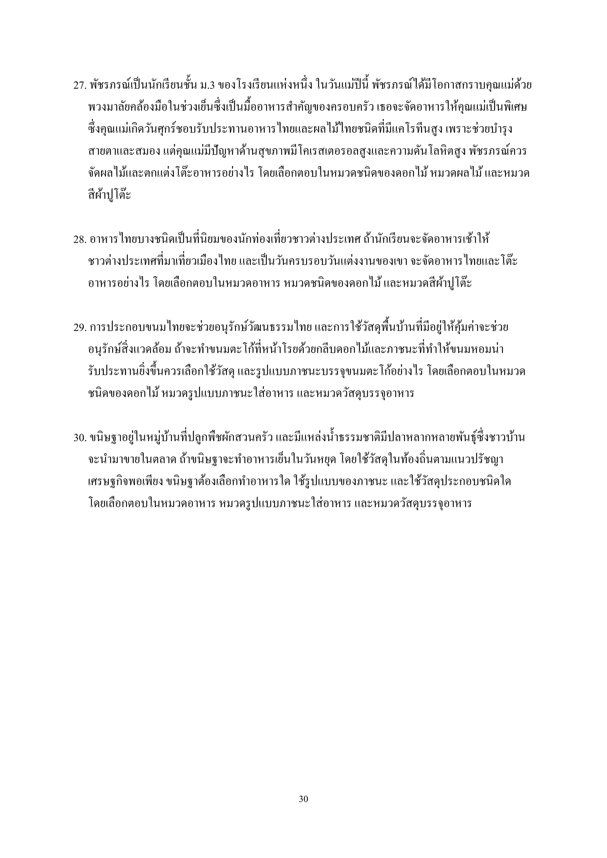 27. พัชรภรณ์เป็ นนักเรี ยนชั้น ม.3 ของโรงเรี ยนแห่งหนึ่ง ในวันแม่ปีนี้ พัชรภรณ์ได้มีโอกาสกราบคุณแม่ดวย
้
พวงมาลัยคล้องมือในช่วงเย็นซึ่งเป็ นมื้ออาหารสําคัญของครอบครัว เธอจะจัดอาหารให้คุณแม่เป็ นพิเศษ
ซึ่งคุณแม่เกิดวันศุกร์ชอบรับประทานอาหารไทยและผลไม้ไทยชนิดที่มีแคโรทีนสู ง เพราะช่วยบํารุ ง
สายตาและสมอง แต่คุณแม่มีปัญหาด้านสุ ขภาพมีโคเรสเตอรอลสูงและความดันโลหิตสูง พัชรภรณ์ควร
จัดผลไม้และตกแต่งโต๊ะอาหารอย่างไร โดยเลือกตอบในหมวดชนิดของดอกไม้ หมวดผลไม้ และหมวด
สี ผาปูโต๊ะ
้
28. อาหารไทยบางชนิดเป็ นที่นิยมของนักท่องเที่ยวชาวต่างประเทศ ถ้านักเรี ยนจะจัดอาหารเช้าให้
ชาวต่างประเทศที่มาเที่ยวเมืองไทย และเป็ นวันครบรอบวันแต่งงานของเขา จะจัดอาหารไทยและโต๊ะ
อาหารอย่างไร โดยเลือกตอบในหมวดอาหาร หมวดชนิดของดอกไม้ และหมวดสี ผาปูโต๊ะ
้
่ ้
29. การประกอบขนมไทยจะช่วยอนุรักษ์วฒนธรรมไทย และการใช้วสดุพ้ืนบ้านที่มีอยูให้คุมค่าจะช่วย
ั
ั
อนุรักษ์ส่ิ งแวดล้อม ถ้าจะทําขนมตะโก้ที่หน้าโรยด้วยกลีบดอกไม้และภาชนะที่ทาให้ขนมหอมน่า
ํ
รับประทานยิงขึ้นควรเลือกใช้วสดุ และรู ปแบบภาชนะบรรจุขนมตะโก้อย่างไร โดยเลือกตอบในหมวด
ั
่
ชนิดของดอกไม้ หมวดรู ปแบบภาชนะใส่อาหาร และหมวดวัสดุบรรจุอาหาร
่
้
30. ขนิษฐาอยูในหมู่บานที่ปลูกพืชผักสวนครัว และมีแหล่งนํ้าธรรมชาติมีปลาหลากหลายพันธุ์ซ่ ึงชาวบ้าน
จะนํามาขายในตลาด ถ้าขนิษฐาจะทําอาหารเย็นในวันหยุด โดยใช้วสดุในท้องถิ่นตามแนวปรัชญา
ั
เศรษฐกิจพอเพียง ขนิษฐาต้องเลือกทําอาหารใด ใช้รูปแบบของภาชนะ และใช้วสดุประกอบชนิดใด
ั
โดยเลือกตอบในหมวดอาหาร หมวดรู ปแบบภาชนะใส่ อาหาร และหมวดวัสดุบรรจุอาหาร

30

 