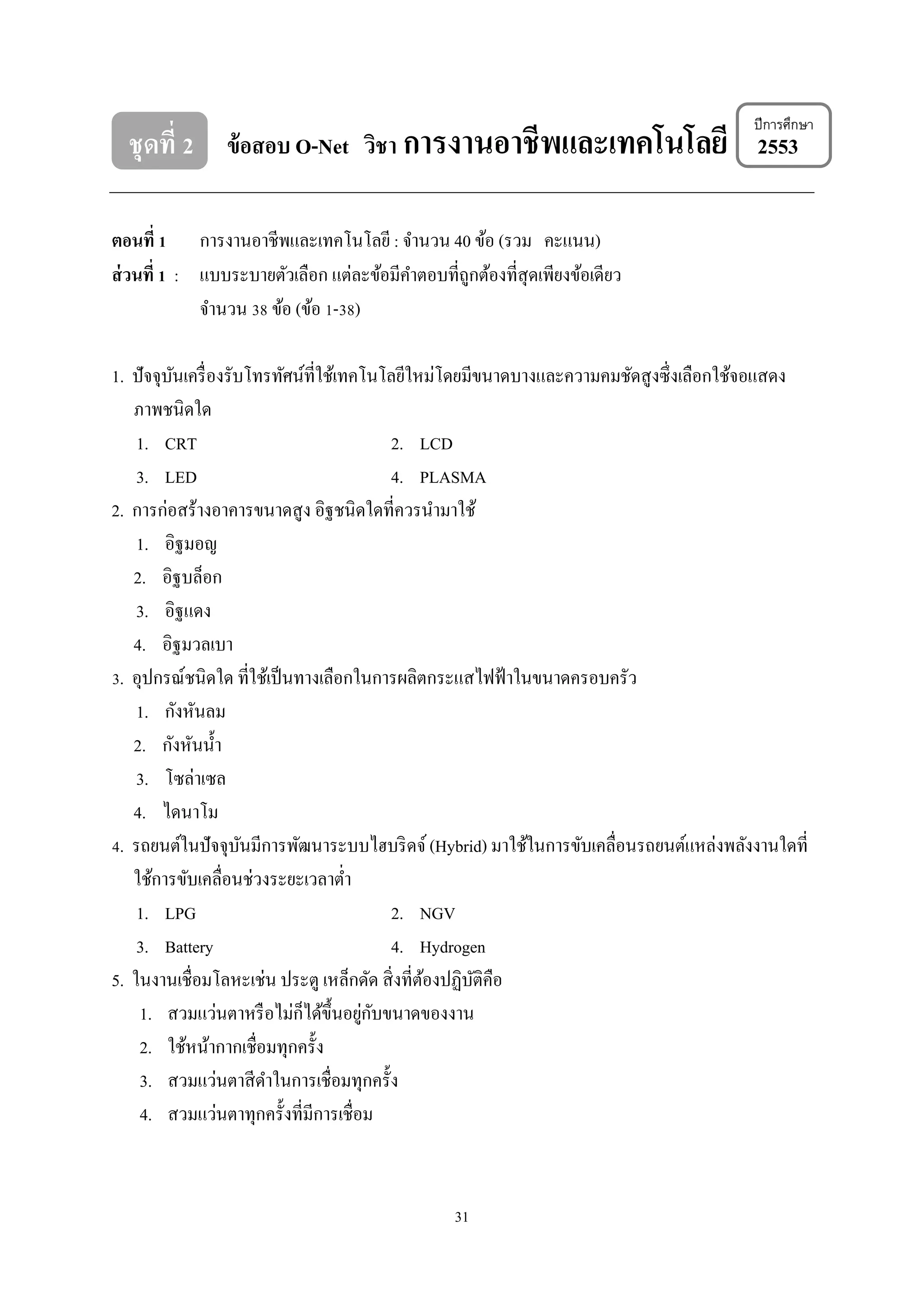 ชุดที่ 2 ข้อสอบ O-Net วิชา การงานอาชีพและเทคโนโลยี 2553

ปี การศึกษา

ตอนที่ 1 การงานอาชีพและเทคโนโลยี : จํานวน 40 ข้อ (รวม คะแนน)
ส่ วนที่ 1 : แบบระบายตัวเลือก แต่ละข้อมีคาตอบที่ถูกต้องที่สุดเพียงข้อเดียว
ํ
จํานวน 38 ข้อ (ข้อ 1-38)
1. ปัจจุบนเครื่ องรับโทรทัศน์ที่ใช้เทคโนโลยีใหม่โดยมีขนาดบางและความคมชัดสู งซึ่งเลือกใช้จอแสดง
ั
ภาพชนิดใด
1. CRT
2. LCD
3. LED
4. PLASMA
2. การก่อสร้างอาคารขนาดสู ง อิฐชนิดใดที่ควรนํามาใช้
1. อิฐมอญ
2. อิฐบล็อก
3. อิฐแดง
4. อิฐมวลเบา
3. อุปกรณ์ชนิดใด ที่ใช้เป็ นทางเลือกในการผลิตกระแสไฟฟ้ าในขนาดครอบครัว
1. กังหันลม
2. กังหันนํ้า
3. โซล่าเซล
4. ไดนาโม
4. รถยนต์ในปั จจุบนมีการพัฒนาระบบไฮบริ ดจ์ (Hybrid) มาใช้ในการขับเคลื่อนรถยนต์แหล่งพลังงานใดที่
ั
ใช้การขับเคลื่อนช่วงระยะเวลาตํ่า
1. LPG
2. NGV
3. Battery
4. Hydrogen
5. ในงานเชื่อมโลหะเช่น ประตู เหล็กดัด สิ่ งที่ตองปฏิบติคือ
้
ั
็
่ ั
1. สวมแว่นตาหรื อไม่กได้ข้ ึนอยูกบขนาดของงาน
2. ใช้หน้ากากเชื่อมทุกครั้ง
3. สวมแว่นตาสี ดาในการเชื่อมทุกครั้ง
ํ
4. สวมแว่นตาทุกครั้งที่มีการเชื่อม

31

 