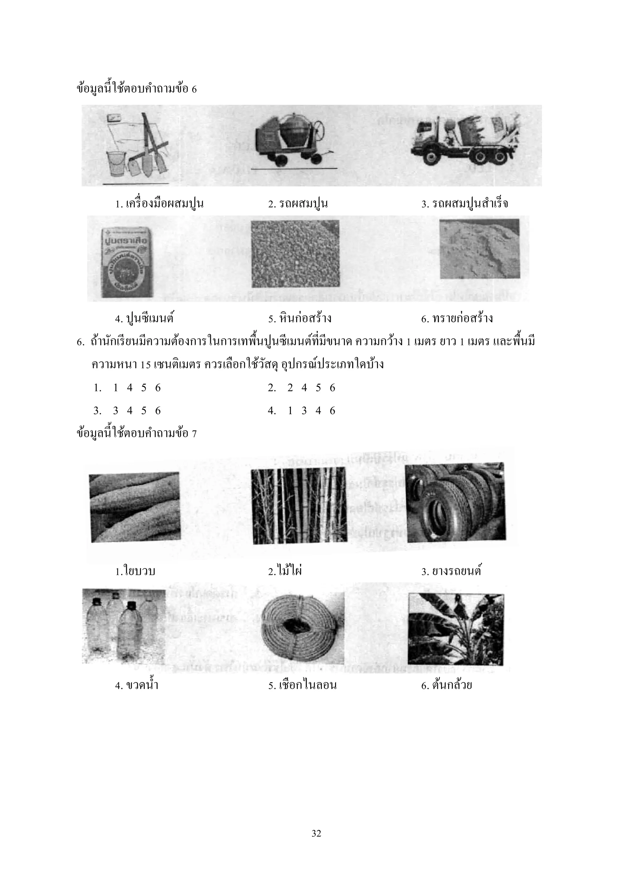 ข้อมูลนี้ใช้ตอบคําถามข้อ 6

1. เครื่ องมือผสมปูน

2. รถผสมปูน

3. รถผสมปูนสําเร็ จ

4. ปูนซีเมนต์
5. หิ นก่อสร้าง
6. ทรายก่อสร้าง
6. ถ้านักเรี ยนมีความต้องการในการเทพื้นปูนซีเมนต์ที่มีขนาด ความกว้าง 1 เมตร ยาว 1 เมตร และพื้นมี
ความหนา 15 เซนติเมตร ควรเลือกใช้วสดุ อุปกรณ์ประเภทใดบ้าง
ั
1. 1 4 5 6
2. 2 4 5 6
3. 3 4 5 6
4. 1 3 4 6
ข้อมูลนี้ใช้ตอบคําถามข้อ 7

1.ใยบวบ

2.ไม้ไผ่

3. ยางรถยนต์

4. ขวดนํ้า

5. เชือกไนลอน

6. ต้นกล้วย

32

 