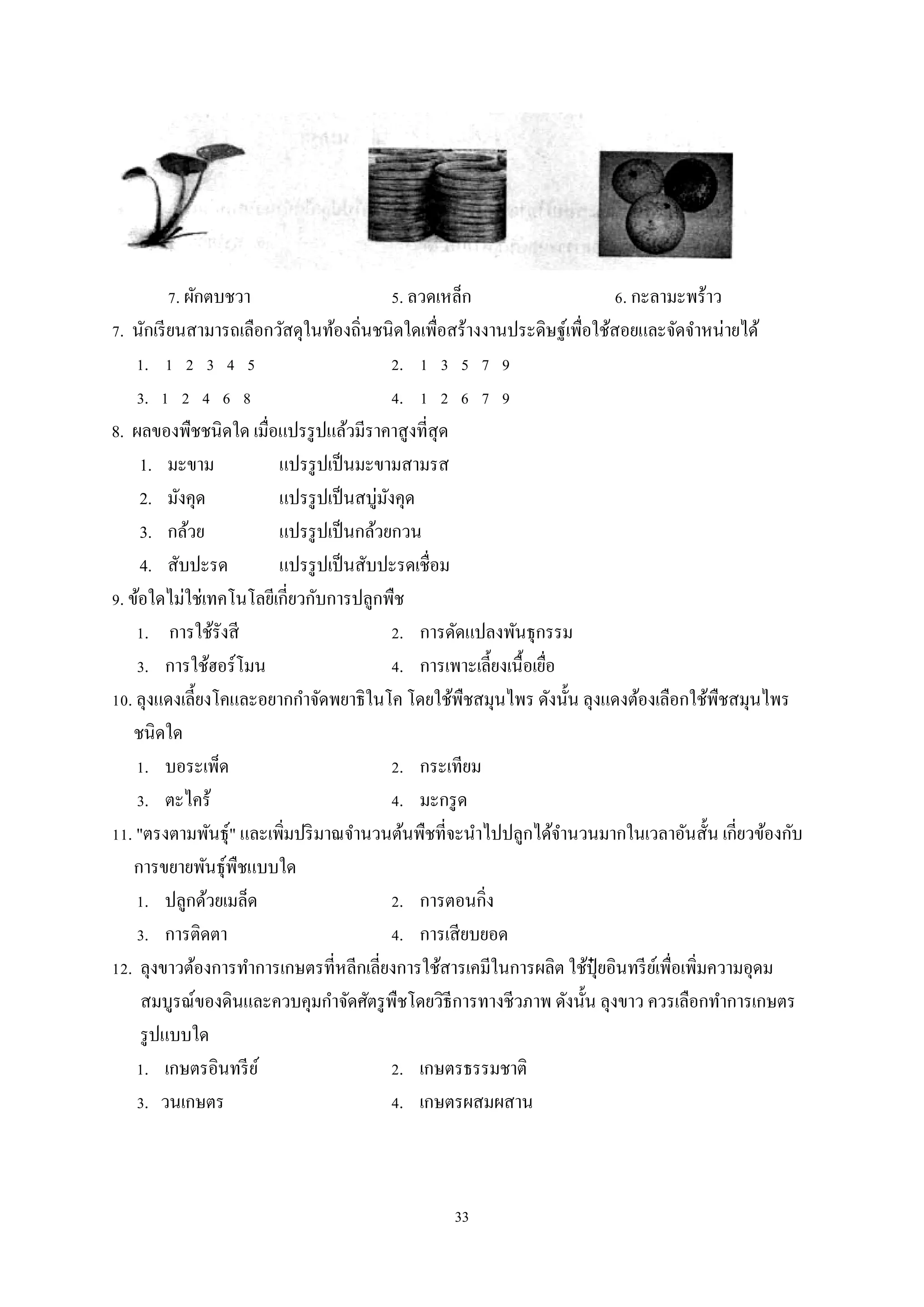 7. ผักตบชวา
5. ลวดเหล็ก
6. กะลามะพร้าว
7. นักเรี ยนสามารถเลือกวัสดุในท้องถิ่นชนิดใดเพื่อสร้างงานประดิษฐ์เพื่อใช้สอยและจัดจําหน่ายได้
1. 1 2 3 4 5
2. 1 3 5 7 9
3. 1 2 4 6 8
4. 1 2 6 7 9
8. ผลของพืชชนิดใด เมื่อแปรรู ปแล้วมีราคาสูงที่สุด
1. มะขาม
แปรรู ปเป็ นมะขามสามรส
2. มังคุด
แปรรู ปเป็ นสบู่มงคุด
ั
3. กล้วย
แปรรู ปเป็ นกล้วยกวน
4. สับปะรด
แปรรู ปเป็ นสับปะรดเชื่อม
9. ข้อใดไม่ใช่เทคโนโลยีเกี่ยวกับการปลูกพืช
1. การใช้รังสี
2. การดัดแปลงพันธุกรรม
3. การใช้ฮอร์โมน
4. การเพาะเลี้ยงเนื้อเยือ
่
10. ลุงแดงเลี้ยงโคและอยากกําจัดพยาธิในโค โดยใช้พืชสมุนไพร ดังนั้น ลุงแดงต้องเลือกใช้พืชสมุนไพร
ชนิดใด
1. บอระเพ็ด
2. กระเทียม
3. ตะไคร้
4. มะกรู ด
11. "ตรงตามพันธุ์" และเพิมปริ มาณจํานวนต้นพืชที่จะนําไปปลูกได้จานวนมากในเวลาอันสั้น เกี่ยวข้องกับ
ํ
่
การขยายพันธุ์พืชแบบใด
1. ปลูกด้วยเมล็ด
2. การตอนกิ่ง
3. การติดตา
4. การเสี ยบยอด
12. ลุงขาวต้องการทําการเกษตรที่หลีกเลี่ยงการใช้สารเคมีในการผลิต ใช้ปุ๋ยอินทรี ยเ์ พื่อเพิ่มความอุดม
สมบูรณ์ของดินและควบคุมกําจัดศัตรู พืชโดยวิธีการทางชีวภาพ ดังนั้น ลุงขาว ควรเลือกทําการเกษตร
รู ปแบบใด
1. เกษตรอินทรี ย ์
2. เกษตรธรรมชาติ
3. วนเกษตร
4. เกษตรผสมผสาน

33

 