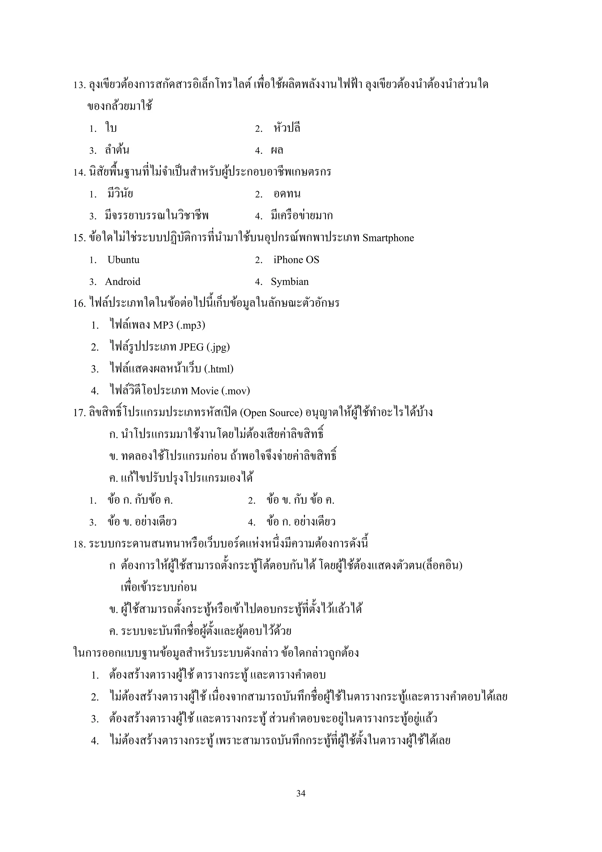 13. ลุงเขียวต้องการสกัดสารอิเล็กโทรไลต์ เพื่อใช้ผลิตพลังงานไฟฟ้ า ลุงเขียวต้องนําต้องนําส่ วนใด
ของกล้วยมาใช้
1. ใบ
2. หัวปลี
3. ลําต้น
4. ผล
14. นิสยพื้นฐานที่ไม่จาเป็ นสําหรับผูประกอบอาชีพเกษตรกร
ั
ํ
้
1. มีวินย
ั
2. อดทน
3. มีจรรยาบรรณในวิชาชีพ
4. มีเครื อข่ายมาก
15. ข้อใดไม่ใช่ระบบปฏิบติการที่นามาใช้บนอุปกรณ์พกพาประเภท Smartphone
ั
ํ
1. Ubuntu
2. iPhone OS
3. Android
4. Symbian
16. ไฟล์ประเภทใดในข้อต่อไปนี้เก็บข้อมูลในลักษณะตัวอักษร
1. ไฟล์เพลง MP3 (.mp3)
2. ไฟล์รูปประเภท JPEG (.jpg)
3. ไฟล์แสดงผลหน้าเว็บ (.html)
4. ไฟล์วิดีโอประเภท Movie (.mov)
17. ลิขสิ ทธิ์โปรแกรมประเภทรหัสเปิ ด (Open Source) อนุญาตให้ผใช้ทาอะไรได้บาง
ู้ ํ
้
ก. นําโปรแกรมมาใช้งานโดยไม่ตองเสี ยค่าลิขสิ ทธิ์
้
ข. ทดลองใช้โปรแกรมก่อน ถ้าพอใจจึงจ่ายค่าลิขสิ ทธิ์
ค. แก้ไขปรับปรุ งโปรแกรมเองได้
1. ข้อ ก. กับข้อ ค.
2. ข้อ ข. กับ ข้อ ค.
3. ข้อ ข. อย่างเดียว
4. ข้อ ก. อย่างเดียว
18. ระบบกระดานสนทนาหรื อเว็บบอร์ดแห่งหนึ่งมีความต้องการดังนี้
ก ต้องการให้ผใช้สามารถตั้งกระทูโต้ตอบกันได้ โดยผูใช้ตองแสดงตัวตน(ล็อคอิน)
ู้
้
้ ้
เพื่อเข้าระบบก่อน
ข. ผูใช้สามารถตั้งกระทูหรื อเข้าไปตอบกระทูที่ต้ งไว้แล้วได้
้
้
้ ั
ค. ระบบจะบันทึกชื่อผูต้ งและผูตอบไว้ดวย
้ั
้
้
ในการออกแบบฐานข้อมูลสําหรับระบบดังกล่าว ข้อใดกล่าวถูกต้อง
1. ต้องสร้างตารางผูใช้ ตารางกระทู ้ และตารางคําตอบ
้
2. ไม่ตองสร้างตารางผูใช้ เนื่องจากสามารถบันทึกชื่อผูใช้ในตารางกระทูและตารางคําตอบได้เลย
้
้
้
้
่
3. ต้องสร้างตารางผูใช้ และตารางกระทู ้ ส่ วนคําตอบจะอยูในตารางกระทูอยูแล้ว
้
้ ่
4. ไม่ตองสร้างตารางกระทู ้ เพราะสามารถบันทึกกระทูที่ผใช้ต้ งในตารางผูใช้ได้เลย
้
้ ู้ ั
้
34

 
