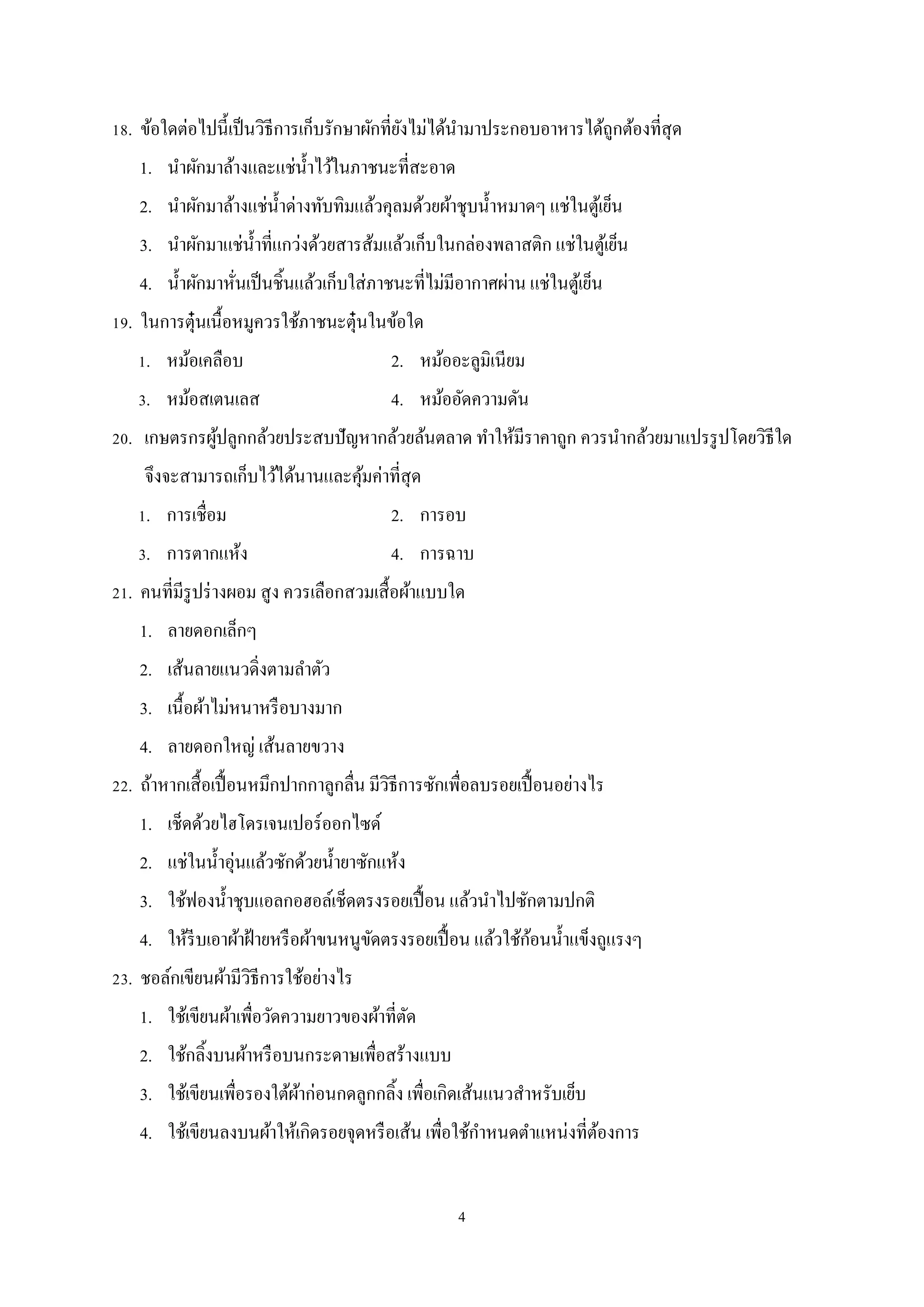 18. ข้อใดต่อไปนี้เป็ นวิธีการเก็บรักษาผักที่ยงไม่ได้นามาประกอบอาหารได้ถูกต้องที่สุด
ั
ํ
1. นําผักมาล้างและแช่น้ าไว้ในภาชนะที่สะอาด
ํ
2. นําผักมาล้างแช่น้ าด่างทับทิมแล้วคุลมด้วยผ้าชุบนํ้าหมาดๆ แช่ในตูเ้ ย็น
ํ
3. นําผักมาแช่น้ าที่แกว่งด้วยสารส้มแล้วเก็บในกล่องพลาสติก แช่ในตูเ้ ย็น
ํ
4. นํ้าผักมาหันเป็ นชิ้นแล้วเก็บใส่ ภาชนะที่ไม่มีอากาศผ่าน แช่ในตูเ้ ย็น
่
19. ในการตุ๋นเนื้อหมูควรใช้ภาชนะตุ๋นในข้อใด
1. หม้อเคลือบ

2. หม้ออะลูมิเนียม

3. หม้อสเตนเลส

4. หม้ออัดความดัน

20. เกษตรกรผูปลูกกล้วยประสบปั ญหากล้วยล้นตลาด ทําให้มีราคาถูก ควรนํากล้วยมาแปรรู ปโดยวิธีใด
้
จึงจะสามารถเก็บไว้ได้นานและคุมค่าที่สุด
้
1. การเชื่อม

2. การอบ

3. การตากแห้ง

4. การฉาบ

21. คนที่มีรูปร่ างผอม สู ง ควรเลือกสวมเสื้ อผ้าแบบใด
1. ลายดอกเล็กๆ
2. เส้นลายแนวดิ่งตามลําตัว
3. เนื้อผ้าไม่หนาหรื อบางมาก
4. ลายดอกใหญ่ เส้นลายขวาง
22. ถ้าหากเสื้ อเปื้ อนหมึกปากกาลูกลื่น มีวิธีการซักเพื่อลบรอยเปื้ อนอย่างไร
1. เช็ดด้วยไฮโดรเจนเปอร์ออกไซด์
2. แช่ในนํ้าอุ่นแล้วซักด้วยนํ้ายาซักแห้ง
3. ใช้ฟองนํ้าชุบแอลกอฮอล์เช็ดตรงรอยเปื้ อน แล้วนําไปซักตามปกติ
้
4. ให้รีบเอาผ้าฝ้ ายหรื อผ้าขนหนูขดตรงรอยเปื้ อน แล้วใช้กอนนํ้าแข็งถูแรงๆ
ั
23. ชอล์กเขียนผ้ามีวิธีการใช้อย่างไร
1. ใช้เขียนผ้าเพื่อวัดความยาวของผ้าที่ตด
ั
2. ใช้กลิ้งบนผ้าหรื อบนกระดาษเพื่อสร้างแบบ
3. ใช้เขียนเพื่อรองใต้ผาก่อนกดลูกกลิ้ง เพื่อเกิดเส้นแนวสําหรับเย็บ
้
ํ
4. ใช้เขียนลงบนผ้าให้เกิดรอยจุดหรื อเส้น เพือใช้กาหนดตําแหน่งที่ตองการ
่
้
4

 