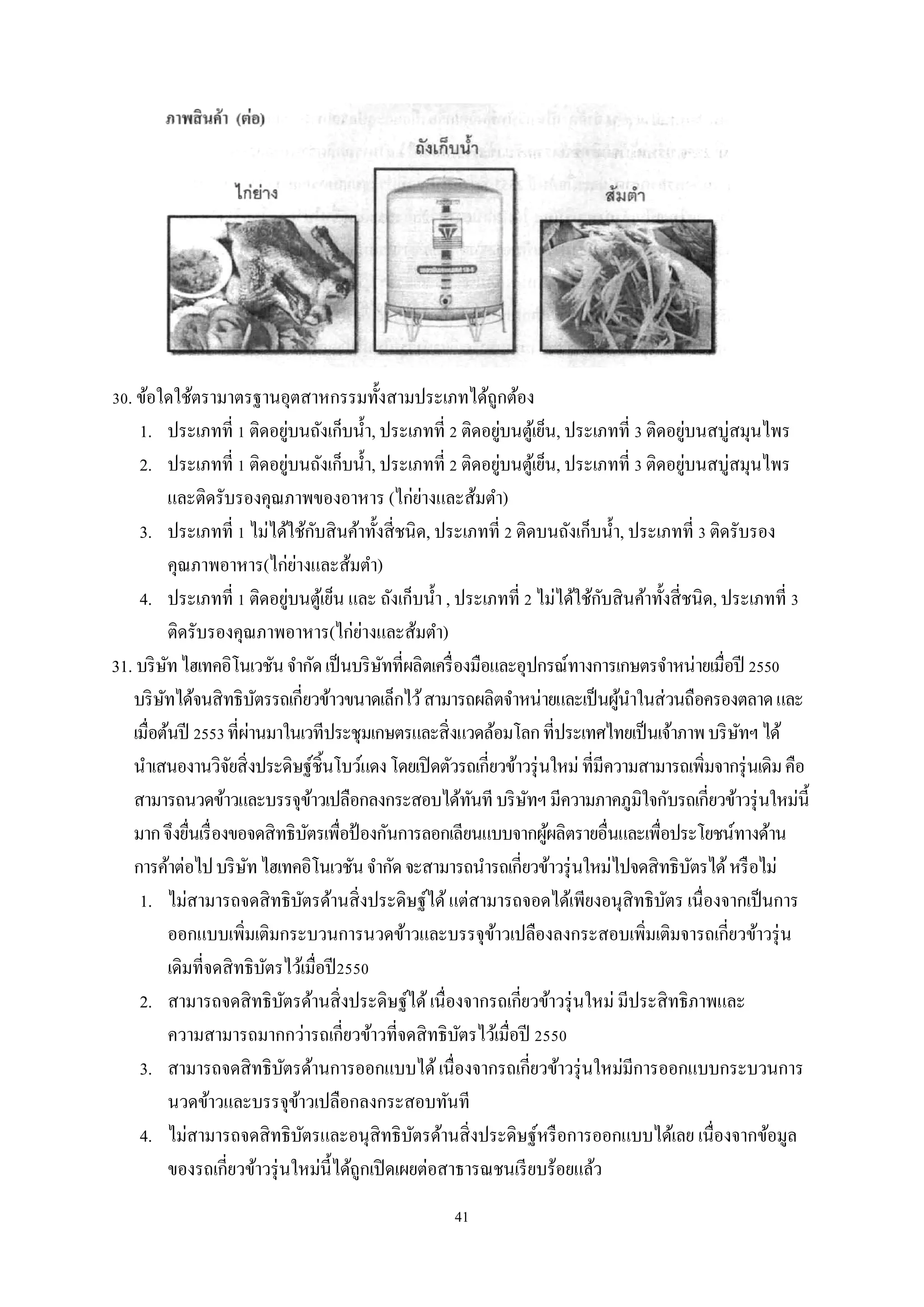 30. ข้อใดใช้ตรามาตรฐานอุตสาหกรรมทั้งสามประเภทได้ถูกต้อง
่
่
่
1. ประเภทที่ 1 ติดอยูบนถังเก็บนํ้า, ประเภทที่ 2 ติดอยูบนตูเ้ ย็น, ประเภทที่ 3 ติดอยูบนสบู่สมุนไพร
่
่
่
2. ประเภทที่ 1 ติดอยูบนถังเก็บนํ้า, ประเภทที่ 2 ติดอยูบนตูเ้ ย็น, ประเภทที่ 3 ติดอยูบนสบู่สมุนไพร
่
และติดรับรองคุณภาพของอาหาร (ไก่ยางและส้มตํา)
ั
3. ประเภทที่ 1 ไม่ได้ใช้กบสิ นค้าทั้งสี่ ชนิด, ประเภทที่ 2 ติดบนถังเก็บนํ้า, ประเภทที่ 3 ติดรับรอง
่
คุณภาพอาหาร(ไก่ยางและส้มตํา)
่
ั
4. ประเภทที่ 1 ติดอยูบนตูเ้ ย็น และ ถังเก็บนํ้า , ประเภทที่ 2 ไม่ได้ใช้กบสิ นค้าทั้งสี่ ชนิด, ประเภทที่ 3
่
ติดรับรองคุณภาพอาหาร(ไก่ยางและส้มตํา)
31. บริ ษท ไฮเทคอิโนเวชัน จํากัด เป็ นบริ ษทที่ผลิตเครื่ องมือและอุปกรณ์ทางการเกษตรจําหน่ายเมื่อปี 2550
ั
ั
บริ ษทได้จนสิ ทธิบตรรถเกี่ยวข้าวขนาดเล็กไว้ สามารถผลิตจําหน่ายและเป็ นผูนาในส่ วนถือครองตลาด และ
ั
ั
้ ํ
่
เมื่อต้นปี 2553 ที่ผานมาในเวทีประชุมเกษตรและสิ่ งแวดล้อมโลก ที่ประเทศไทยเป็ นเจ้าภาพ บริ ษทฯ ได้
ั
นําเสนองานวิจยสิ่ งประดิษฐ์ชิ้นโบว์แดง โดยเปิ ดตัวรถเกี่ยวข้าวรุ่ นใหม่ ที่มีความสามารถเพิ่มจากรุ่ นเดิม คือ
ั
สามารถนวดข้าวและบรรจุขาวเปลือกลงกระสอบได้ทนที บริ ษทฯ มีความภาคภูมิใจกับรถเกี่ยวข้าวรุ่ นใหม่น้ ี
้
ั
ั
มาก จึงยืนเรื่ องขอจดสิ ทธิบตรเพื่อป้ องกันการลอกเลียนแบบจากผูผลิตรายอื่นและเพื่อประโยชน์ทางด้าน
่
ั
้
การค้าต่อไป บริ ษท ไฮเทคอิโนเวชัน จํากัด จะสามารถนํารถเกี่ยวข้าวรุ่ นใหม่ไปจดสิ ทธิบตรได้ หรื อไม่
ั
ั
1. ไม่สามารถจดสิ ทธิบตรด้านสิ่ งประดิษฐ์ได้ แต่สามารถจอดได้เพียงอนุสิทธิบตร เนื่องจากเป็ นการ
ั
ั
ออกแบบเพิ่มเติมกระบวนการนวดข้าวและบรรจุขาวเปลืองลงกระสอบเพิ่มเติมจารถเกี่ยวข้าวรุ่ น
้
เดิมที่จดสิ ทธิบตรไว้เมื่อปี 2550
ั
2. สามารถจดสิ ทธิบตรด้านสิ่ งประดิษฐ์ได้ เนื่องจากรถเกี่ยวข้าวรุ่ นใหม่ มีประสิ ทธิภาพและ
ั
ความสามารถมากกว่ารถเกี่ยวข้าวที่จดสิ ทธิบตรไว้เมื่อปี 2550
ั
3. สามารถจดสิ ทธิบตรด้านการออกแบบได้ เนื่องจากรถเกี่ยวข้าวรุ่ นใหม่มีการออกแบบกระบวนการ
ั
นวดข้าวและบรรจุขาวเปลือกลงกระสอบทันที
้
4. ไม่สามารถจดสิ ทธิบตรและอนุสิทธิบตรด้านสิ่ งประดิษฐ์หรื อการออกแบบได้เลย เนื่องจากข้อมูล
ั
ั
ของรถเกี่ยวข้าวรุ่ นใหม่น้ ีได้ถูกเปิ ดเผยต่อสาธารณชนเรี ยบร้อยแล้ว
41

 