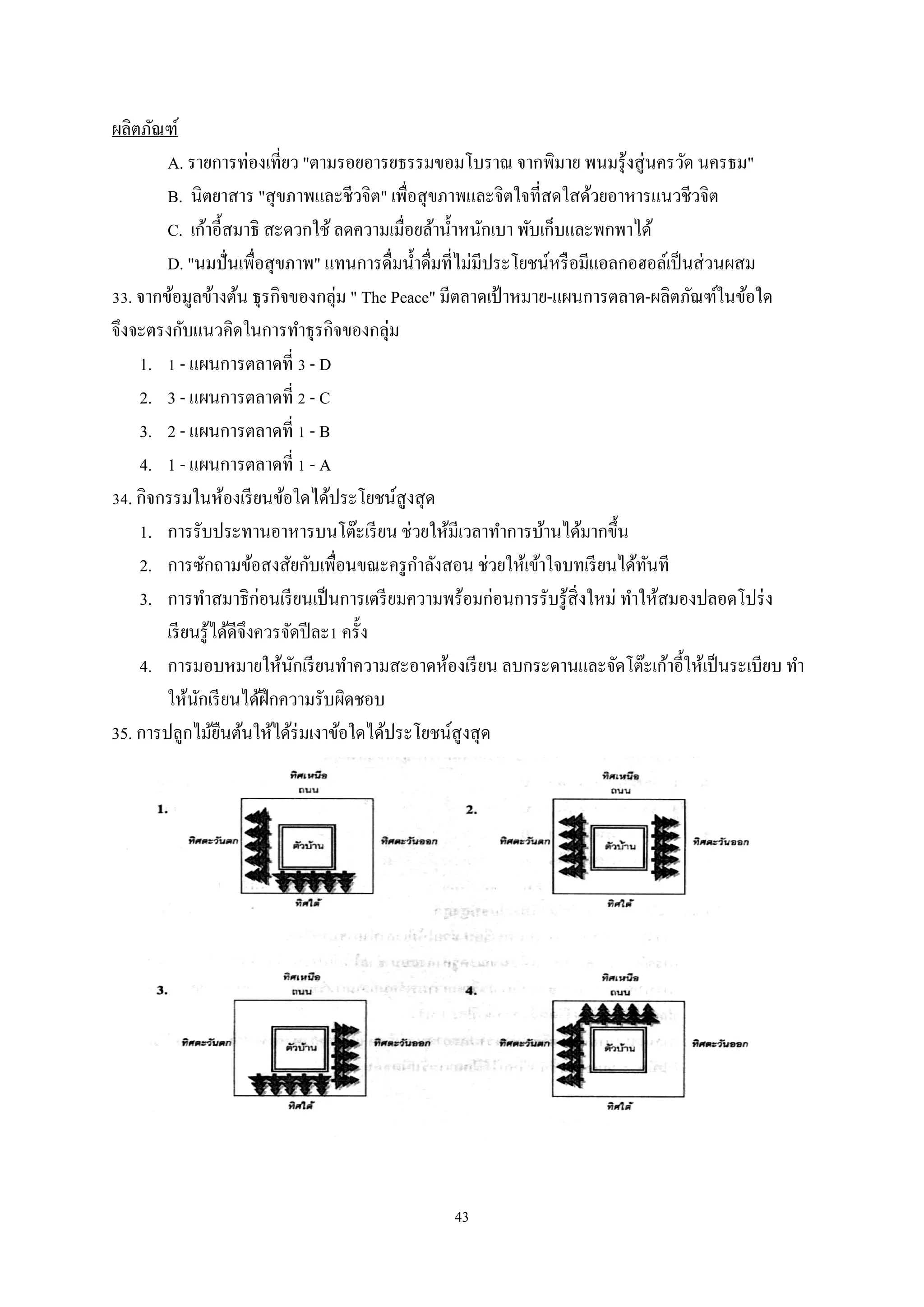 ผลิตภัณฑ์
A. รายการท่องเที่ยว "ตามรอยอารยธรรมขอมโบราณ จากพิมาย พนมรุ ้งสู่ นครวัด นครธม"
B. นิตยาสาร "สุ ขภาพและชีวจิต" เพื่อสุ ขภาพและจิตใจที่สดใสด้วยอาหารแนวชีวจิต
C. เก้าอี้สมาธิ สะดวกใช้ ลดความเมื่อยล้านํ้าหนักเบา พับเก็บและพกพาได้
D. "นมปั่ นเพือสุ ขภาพ" แทนการดื่มนํ้าดื่มที่ไม่มีประโยชน์หรื อมีแอลกอฮอล์เป็ นส่ วนผสม
่
33. จากข้อมูลข้างต้น ธุรกิจของกลุ่ม " The Peace" มีตลาดเป้ าหมาย-แผนการตลาด-ผลิตภัณฑ์ในข้อใด
จึงจะตรงกับแนวคิดในการทําธุรกิจของกลุ่ม
1. 1 - แผนการตลาดที่ 3 - D
2. 3 - แผนการตลาดที่ 2 - C
3. 2 - แผนการตลาดที่ 1 - B
4. 1 - แผนการตลาดที่ 1 - A
34. กิจกรรมในห้องเรี ยนข้อใดได้ประโยชน์สูงสุ ด
1. การรับประทานอาหารบนโต๊ะเรี ยน ช่วยให้มีเวลาทําการบ้านได้มากขึ้น
ํ
2. การซักถามข้อสงสัยกับเพื่อนขณะครู กาลังสอน ช่วยให้เข้าใจบทเรี ยนได้ทนที
ั
3. การทําสมาธิก่อนเรี ยนเป็ นการเตรี ยมความพร้อมก่อนการรับรู ้สิ่งใหม่ ทําให้สมองปลอดโปร่ ง
เรี ยนรู ้ได้ดีจึงควรจัดปี ละ1 ครั้ง
4. การมอบหมายให้นกเรี ยนทําความสะอาดห้องเรี ยน ลบกระดานและจัดโต๊ะเก้าอี้ให้เป็ นระเบียบ ทํา
ั
ให้นกเรี ยนได้ฝึกความรับผิดชอบ
ั
35. การปลูกไม้ยนต้นให้ได้ร่มเงาข้อใดได้ประโยชน์สูงสุ ด
ื

43

 