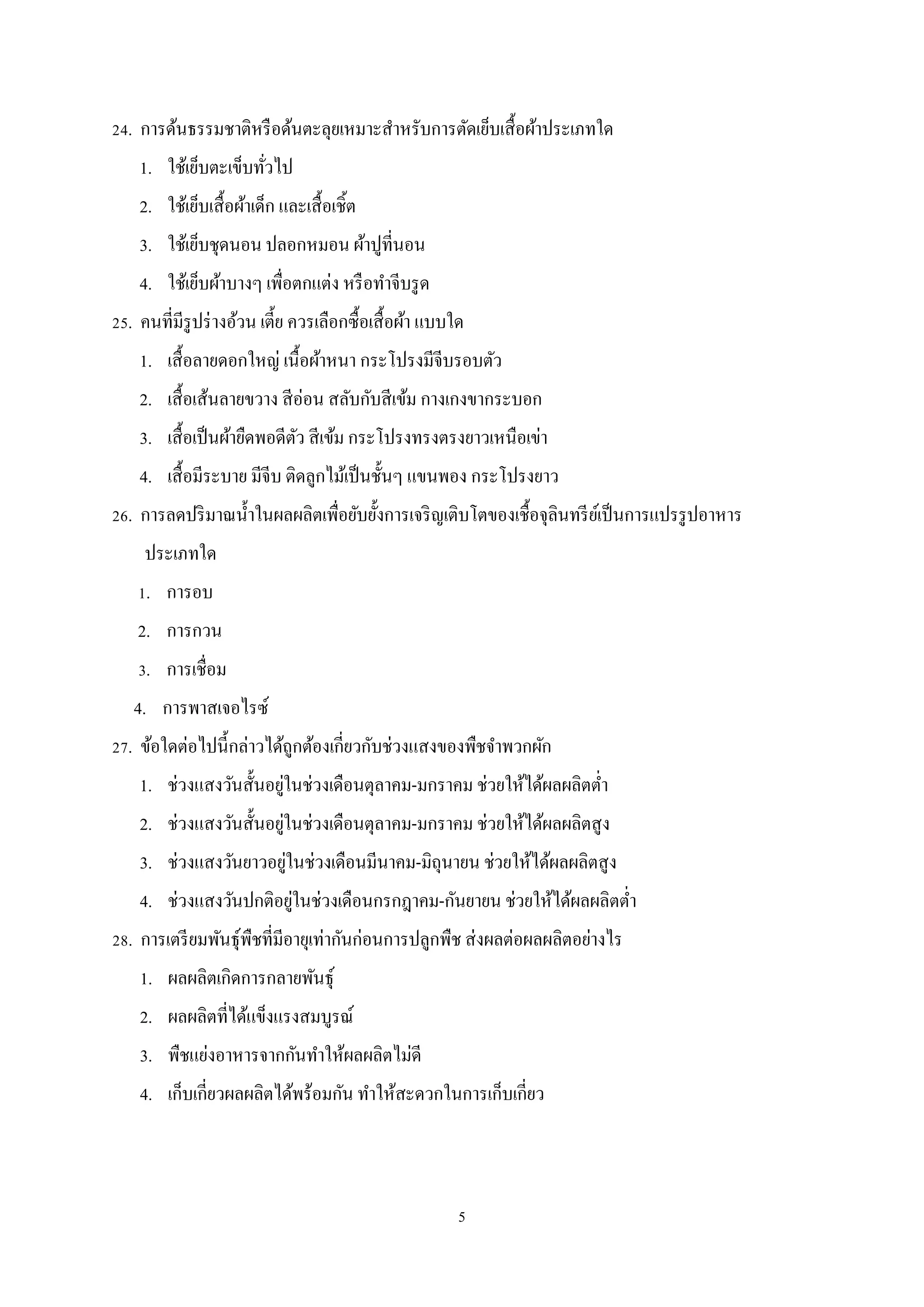 24. การด้นธรรมชาติหรื อด้นตะลุยเหมาะสําหรับการตัดเย็บเสื้ อผ้าประเภทใด
1. ใช้เย็บตะเข็บทัวไป
่
2. ใช้เย็บเสื้ อผ้าเด็ก และเสื้ อเชิ้ต
3. ใช้เย็บชุดนอน ปลอกหมอน ผ้าปูที่นอน
4. ใช้เย็บผ้าบางๆ เพื่อตกแต่ง หรื อทําจีบรู ด
25. คนที่มีรูปร่ างอ้วน เตี้ย ควรเลือกซื้อเสื้ อผ้า แบบใด
1. เสื้ อลายดอกใหญ่ เนื้อผ้าหนา กระโปรงมีจีบรอบตัว
2. เสื้ อเส้นลายขวาง สี อ่อน สลับกับสี เข้ม กางเกงขากระบอก
3. เสื้ อเป็ นผ้ายืดพอดีตว สี เข้ม กระโปรงทรงตรงยาวเหนือเข่า
ั
4. เสื้ อมีระบาย มีจีบ ติดลูกไม้เป็ นชั้นๆ แขนพอง กระโปรงยาว
26. การลดปริ มาณนํ้าในผลผลิตเพื่อยับยั้งการเจริ ญเติบโตของเชื้อจุลินทรี ยเ์ ป็ นการแปรรู ปอาหาร
ประเภทใด
1. การอบ
2. การกวน
3. การเชื่อม
4. การพาสเจอไรซ์
27. ข้อใดต่อไปนี้กล่าวได้ถูกต้องเกี่ยวกับช่วงแสงของพืชจําพวกผัก
่
1. ช่วงแสงวันสั้นอยูในช่วงเดือนตุลาคม-มกราคม ช่วยให้ได้ผลผลิตตํ่า
่
2. ช่วงแสงวันสั้นอยูในช่วงเดือนตุลาคม-มกราคม ช่วยให้ได้ผลผลิตสูง
่
3. ช่วงแสงวันยาวอยูในช่วงเดือนมีนาคม-มิถุนายน ช่วยให้ได้ผลผลิตสูง
่
4. ช่วงแสงวันปกติอยูในช่วงเดือนกรกฎาคม-กันยายน ช่วยให้ได้ผลผลิตตํ่า
28. การเตรี ยมพันธุ์พืชที่มีอายุเท่ากันก่อนการปลูกพืช ส่ งผลต่อผลผลิตอย่างไร
1. ผลผลิตเกิดการกลายพันธุ์
2. ผลผลิตที่ได้แข็งแรงสมบูรณ์
3. พืชแย่งอาหารจากกันทําให้ผลผลิตไม่ดี
4. เก็บเกี่ยวผลผลิตได้พร้อมกัน ทําให้สะดวกในการเก็บเกี่ยว

5

 