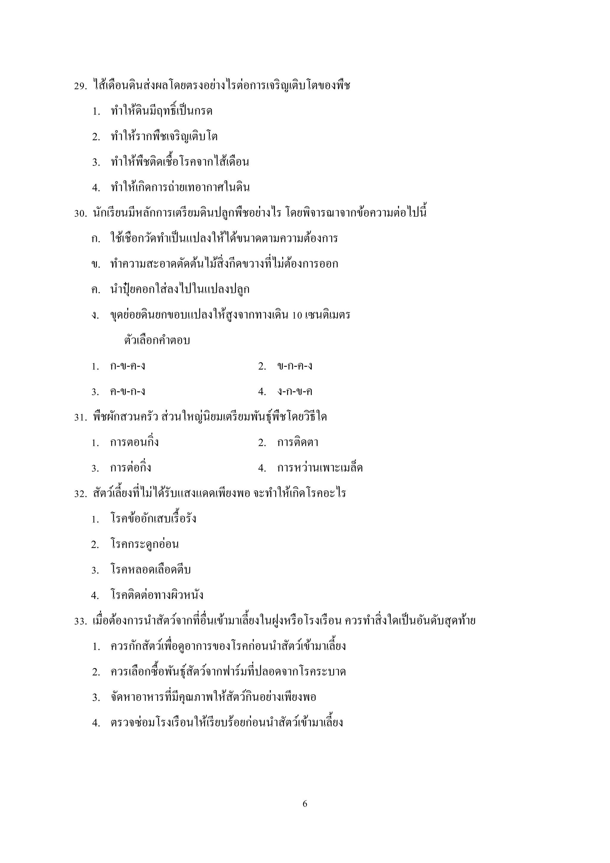 29. ไส้เดือนดินส่ งผลโดยตรงอย่างไรต่อการเจริ ญเติบโตของพืช
1. ทําให้ดินมีฤทธิ์เป็ นกรด
2. ทําให้รากพืชเจริ ญเติบโต
3. ทําให้พืชติดเชื้อโรคจากไส้เดือน
4. ทําให้เกิดการถ่ายเทอากาศในดิน
30. นักเรี ยนมีหลักการเตรี ยมดินปลูกพืชอย่างไร โดยพิจารณาจากข้อความต่อไปนี้
ก. ใช้เชือกวัดทําเป็ นแปลงให้ได้ขนาดตามความต้องการ
ข. ทําความสะอาดตัดต้นไม้สิ่งกีดขวางที่ไม่ตองการออก
้
ค. นําปุ๋ ยคอกใส่ ลงไปในแปลงปลูก
ง. ขุดย่อยดินยกขอบแปลงให้สูงจากทางเดิน 10 เซนติเมตร
ตัวเลือกคําตอบ
1. ก-ข-ค-ง

2. ข-ก-ค-ง

3. ค-ข-ก-ง

4. ง-ก-ข-ค

31. พืชผักสวนครัว ส่ วนใหญ่นิยมเตรี ยมพันธุ์พืชโดยวิธีใด
1. การตอนกิ่ง

2. การติดตา

3. การต่อกิ่ง

4. การหว่านเพาะเมล็ด

32. สัตว์เลี้ยงที่ไม่ได้รับแสงแดดเพียงพอ จะทําให้เกิดโรคอะไร
1. โรคข้ออักเสบเรื้ อรัง
2. โรคกระดูกอ่อน
3. โรคหลอดเลือดตีบ
4. โรคติดต่อทางผิวหนัง
33. เมื่อต้องการนําสัตว์จากที่อื่นเข้ามาเลี้ยงในฝูงหรื อโรงเรื อน ควรทําสิ่ งใดเป็ นอันดับสุ ดท้าย
1. ควรกักสัตว์เพือดูอาการของโรคก่อนนําสัตว์เข้ามาเลี้ยง
่
2. ควรเลือกซื้อพันธุ์สตว์จากฟาร์มที่ปลอดจากโรคระบาด
ั
3. จัดหาอาหารที่มีคุณภาพให้สตว์กินอย่างเพียงพอ
ั
4. ตรวจซ่อมโรงเรื อนให้เรี ยบร้อยก่อนนําสัตว์เข้ามาเลี้ยง

6

 