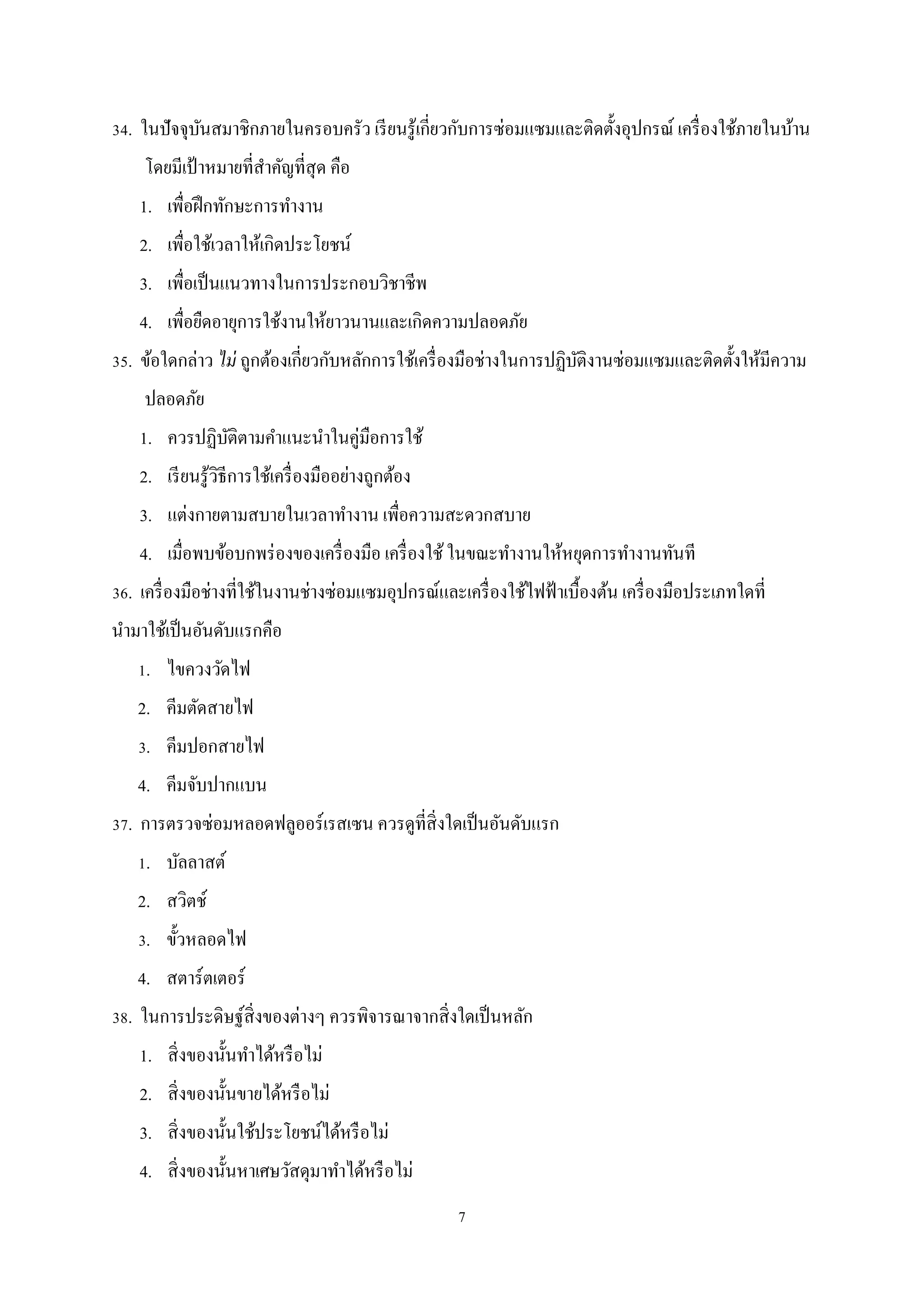 34. ในปัจจุบนสมาชิกภายในครอบครัว เรี ยนรู ้เกี่ยวกับการซ่อมแซมและติดตั้งอุปกรณ์ เครื่ องใช้ภายในบ้าน
ั
โดยมีเป้ าหมายที่สาคัญที่สุด คือ
ํ
1. เพื่อฝึ กทักษะการทํางาน
2. เพื่อใช้เวลาให้เกิดประโยชน์
3. เพื่อเป็ นแนวทางในการประกอบวิชาชีพ
4. เพื่อยืดอายุการใช้งานให้ยาวนานและเกิดความปลอดภัย
35. ข้อใดกล่าว ไม่ ถูกต้องเกี่ยวกับหลักการใช้เครื่ องมือช่างในการปฏิบติงานซ่อมแซมและติดตั้งให้มีความ
ั
ปลอดภัย
1. ควรปฏิบติตามคําแนะนําในคู่มือการใช้
ั
2. เรี ยนรู ้วิธีการใช้เครื่ องมืออย่างถูกต้อง
3. แต่งกายตามสบายในเวลาทํางาน เพื่อความสะดวกสบาย
4. เมื่อพบข้อบกพร่ องของเครื่ องมือ เครื่ องใช้ ในขณะทํางานให้หยุดการทํางานทันที
36. เครื่ องมือช่างที่ใช้ในงานช่างซ่อมแซมอุปกรณ์และเครื่ องใช้ไฟฟ้ าเบื้องต้น เครื่ องมือประเภทใดที่
นํามาใช้เป็ นอันดับแรกคือ
1. ไขควงวัดไฟ
2. คีมตัดสายไฟ
3. คีมปอกสายไฟ
4. คีมจับปากแบน
37. การตรวจซ่อมหลอดฟลูออร์เรสเซน ควรดูที่สิ่งใดเป็ นอันดับแรก
1. บัลลาสต์
2. สวิตช์
3. ขั้วหลอดไฟ
4. สตาร์ตเตอร์
38. ในการประดิษฐ์ส่ิ งของต่างๆ ควรพิจารณาจากสิ่ งใดเป็ นหลัก
1. สิ่ งของนั้นทําได้หรื อไม่
2. สิ่ งของนั้นขายได้หรื อไม่
3. สิ่ งของนั้นใช้ประโยชน์ได้หรื อไม่
4. สิ่ งของนั้นหาเศษวัสดุมาทําได้หรื อไม่
7

 