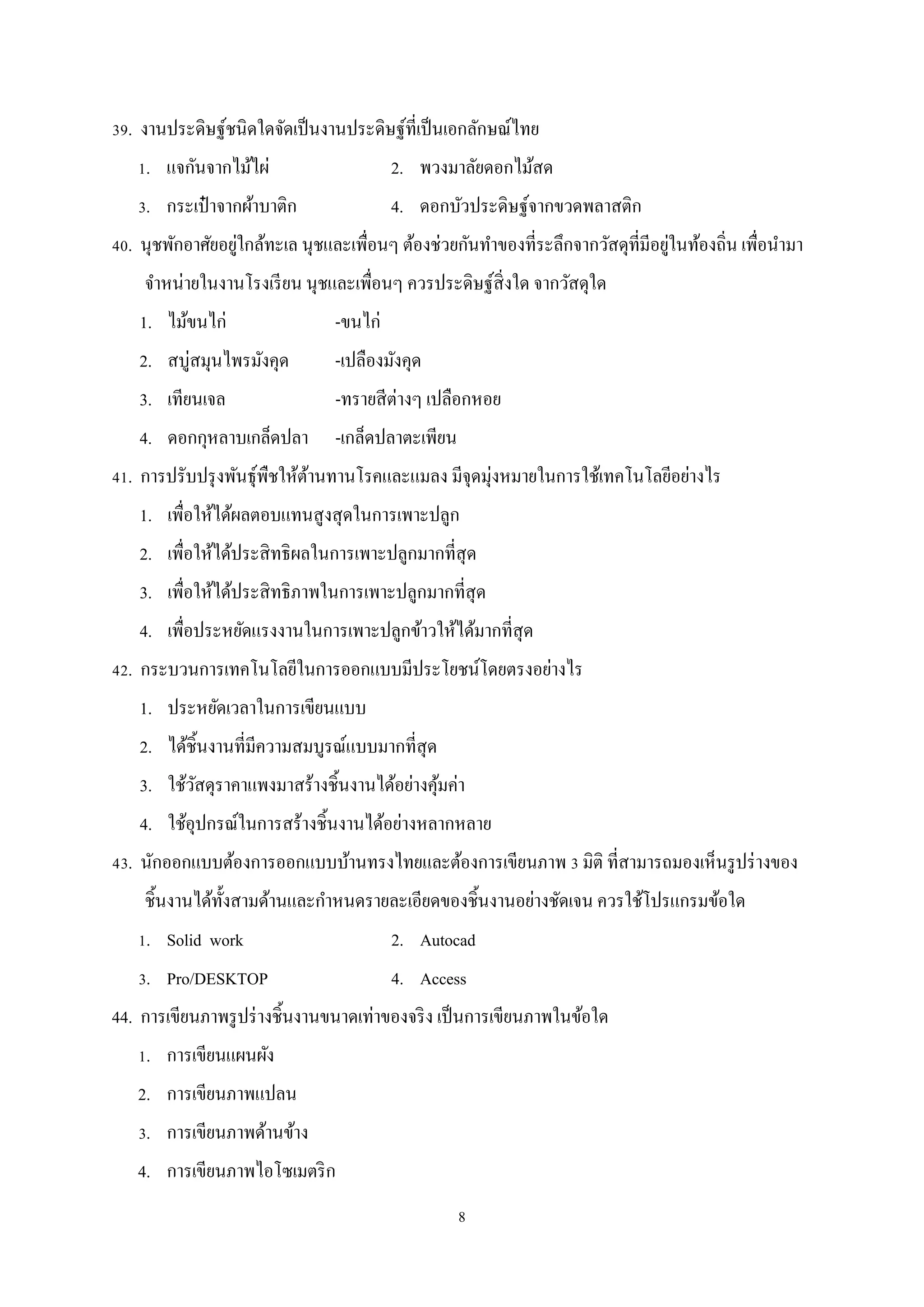 39. งานประดิษฐ์ชนิดใดจัดเป็ นงานประดิษฐ์ที่เป็ นเอกลักษณ์ไทย
1. แจกันจากไม้ไผ่

2. พวงมาลัยดอกไม้สด

3. กระเป๋ าจากผ้าบาติก

4. ดอกบัวประดิษฐ์จากขวดพลาสติก

่
่
40. นุชพักอาศัยอยูใกล้ทะเล นุชและเพื่อนๆ ต้องช่วยกันทําของที่ระลึกจากวัสดุที่มีอยูในท้องถิ่น เพื่อนํามา
จําหน่ายในงานโรงเรี ยน นุชและเพื่อนๆ ควรประดิษฐ์สิ่งใด จากวัสดุใด
1. ไม้ขนไก่

-ขนไก่

2. สบู่สมุนไพรมังคุด

-เปลืองมังคุด

3. เทียนเจล

-ทรายสี ต่างๆ เปลือกหอย

4. ดอกกุหลาบเกล็ดปลา

-เกล็ดปลาตะเพียน

41. การปรับปรุ งพันธุ์พืชให้ตานทานโรคและแมลง มีจุดมุ่งหมายในการใช้เทคโนโลยีอย่างไร
้
1. เพื่อให้ได้ผลตอบแทนสู งสุ ดในการเพาะปลูก
2. เพื่อให้ได้ประสิ ทธิผลในการเพาะปลูกมากที่สุด
3. เพื่อให้ได้ประสิ ทธิภาพในการเพาะปลูกมากที่สุด
4. เพื่อประหยัดแรงงานในการเพาะปลูกข้าวให้ได้มากที่สุด
42. กระบวนการเทคโนโลยีในการออกแบบมีประโยชน์โดยตรงอย่างไร
1. ประหยัดเวลาในการเขียนแบบ
2. ได้ชิ้นงานที่มีความสมบูรณ์แบบมากที่สุด
3. ใช้วสดุราคาแพงมาสร้างชิ้นงานได้อย่างคุมค่า
ั
้
4. ใช้อุปกรณ์ในการสร้างชิ้นงานได้อย่างหลากหลาย
43. นักออกแบบต้องการออกแบบบ้านทรงไทยและต้องการเขียนภาพ 3 มิติ ที่สามารถมองเห็นรู ปร่ างของ
ชิ้นงานได้ท้ งสามด้านและกําหนดรายละเอียดของชิ้นงานอย่างชัดเจน ควรใช้โปรแกรมข้อใด
ั
1. Solid work

2. Autocad

3. Pro/DESKTOP

4. Access

44. การเขียนภาพรู ปร่ างชิ้นงานขนาดเท่าของจริ ง เป็ นการเขียนภาพในข้อใด
1. การเขียนแผนผัง
2. การเขียนภาพแปลน
3. การเขียนภาพด้านข้าง
4. การเขียนภาพไอโซเมตริ ก
8

 