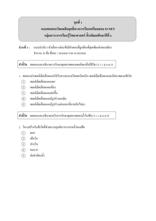 ชุดที่ 1
แบบทดสอบวัดผลสัมฤทธิ์ทางการเรียนเตรียมสอบ O-NET
กลุ่มสาระการเรียนรู้วิทยาศาสตร์ ชั้นมัธยมศึกษาปีที่ 6
ส่วนที่ 1 : แบบปรนัย 5 ตัวเลือก แต่ละข้อมีคำตอบที่ถูกต้องที่สุดเพียงคำตอบเดียว
จำนวน 30 ข้อ ข้อละ 1 คะแนน รวม 30 คะแนน
ตัวชี้วัด ทดลองและอธิบำยกำรรักษำดุลยภำพของเซลล์ของสิ่งมีชีวิต (ว 1.1 ม.4-6/1)
1. ทดลองนำเซลล์เม็ดเลือดแดงใส่ในสำรละลำยไฮเพอร์ทอนิก เซลล์เม็ดเลือดแดงจะมีสภำพตำมข้อใด
1 เซลล์เม็ดเลือดแดงแตก
2 เซลล์เม็ดเลือดแดงเหี่ยว
3 เซลล์เม็ดเลือดแดงเต่งขึ้น
4 เซลล์เม็ดเลือดแดงมีรูปร่ำงคงเดิม
5 เซลล์เม็ดเลือดแดงมีรูปร่ำงเต่งและเหี่ยวสลับไปมำ
ตัวชี้วัด ทดลองและอธิบำยกลไกกำรรักษำดุลยภำพของน้ำในพืช (ว 1.1 ม.4-6/2)
2. โครงสร้ำงในข้อใดที่ช่วยควบคุมอัตรำกำรคำยน้ำของพืช
1 ดอก
2 เส้นใบ
3 ปำกใบ
4 ขนรำก
5 ท่อลำเลียงน้ำ
 