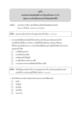 ชุดที่ 2
แบบทดสอบวัดผลสัมฤทธิ์ทางการเรียนเตรียมสอบ O-NET
กลุ่มสาระการเรียนรู้วิทยาศาสตร์ ชั้นมัธยมศึกษาปีที่ 6
ส่วนที่ 1 : แบบปรนัย 5 ตัวเลือก แต่ละข้อมีคำตอบที่ถูกต้องที่สุดเพียงคำตอบเดียว
จำนวน 30 ข้อ ข้อละ 1 คะแนน รวม 30 คะแนน
ตัวชี้วัด ทดลองและอธิบำยกลไกกำรรักษำดุลยภำพของน้ำในพืช (ว 1.1 ม.4-6/2)
1. ร่ำงกำยของสิ่งมีชีวิตแต่ละชนิดมีน้ำเป็นองค์ประกอบในปริมำณมำกน้อยแตกต่ำงกันไป
เช่น พืชมีน้ำในเนื้อเยื่อมำกกว่ำร้อยละ 50 พืชใช้น้ำเป็นวัตถุดิบในกำรสังเครำะห์ด้วยแสง
ใช้น้ำในกำรช่วยลำเลียงสำรต่ำง ๆ และช่วยให้เซลล์พืชเต่งคงรูปร่ำงอยู่ได้ข้อใดเป็นกลไกกำรรักษำ
สมดุลของน้ำในพืช
1 กำรปิดเปิดของปำกใบ
2 กำรลำเลียงน้ำของลำต้น
3 กำรยืดของลำต้นให้สูงขึ้น
4 กำรเคลื่อนที่ของรำกเข้ำหำควำมชื้น
5 กำรงอกของรำกออกจำกเมล็ดเมื่อเมล็ดได้รับควำมชื้น
ตัวชี้วัด สืบค้นข้อมูลและอธิบำยกลไกกำรควบคุมดุลยภำพของน้ำ แร่ธำตุและอุณหภูมิของมนุษย์
และสัตว์อื่น ๆ และนำควำมรู้ไปใช้ประโยชน์ (ว 1.1 ม.4-6/3)
2. สัตว์ในข้อใดสำมำรถขับแร่ธำตุส่วนเกินออกจำกร่ำงกำยโดยใช้ต่อมเกลือ
1 มนุษย์
2 โพรทิสต์
3 ปลำน้ำจืด
4 ปลำน้ำเค็ม
5 นกนำงนวล
 