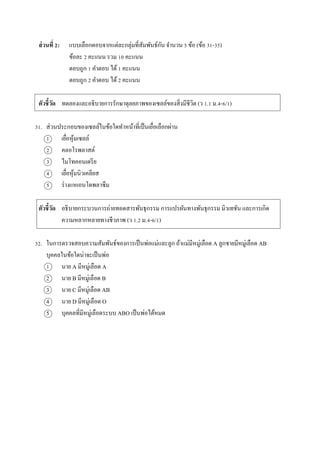 ส่วนที่ 2: แบบเลือกตอบจำกแต่ละกลุ่มที่สัมพันธ์กัน จำนวน 5 ข้อ (ข้อ 31-35)
ข้อละ 2 คะแนน รวม 10 คะแนน
ตอบถูก 1 คำตอบ ได้1 คะแนน
ตอบถูก 2 คำตอบ ได้2 คะแนน
ตัวชี้วัด ทดลองและอธิบำยกำรรักษำดุลยภำพของเซลล์ของสิ่งมีชีวิต (ว 1.1 ม.4-6/1)
31. ส่วนประกอบของเซลล์ในข้อใดทำหน้ำที่เป็นเยื่อเลือกผ่ำน
1 เยื่อหุ้มเซลล์
2 คลอโรพลำสต์
3 ไมโทคอนเดรีย
4 เยื่อหุ้มนิวเคลียส
5 ร่ำงแหเอนโดพลำซึม
ตัวชี้วัด อธิบำยกระบวนกำรถ่ำยทอดสำรพันธุกรรม กำรแปรผันทำงพันธุกรรม มิวเทชัน และกำรเกิด
ควำมหลำกหลำยทำงชีวภำพ (ว 1.2 ม.4-6/1)
32. ในกำรตรวจสอบควำมสัมพันธ์ของกำรเป็นพ่อแม่และลูก ถ้ำแม่มีหมู่เลือด A ลูกชำยมีหมู่เลือด AB
บุคคลในข้อใดน่ำจะเป็นพ่อ
1 นำย A มีหมู่เลือด A
2 นำย B มีหมู่เลือด B
3 นำย C มีหมู่เลือด AB
4 นำย D มีหมู่เลือด O
5 บุคคลที่มีหมู่เลือดระบบ ABO เป็นพ่อได้หมด
 