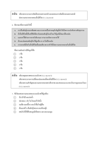 ตัวชี้วัด อธิบำยกระบวนกำรคัดเลือกตำมธรรมชำติ และผลของกำรคัดเลือกตำมธรรมชำติ
ต่อควำมหลำกหลำยของสิ่งมีชีวิต (ว 1.2 ม.4-6/4)
6. พิจำรณำข้อควำมต่อไปนี้
A. กำรสืบพันธุ์แบบอำศัยเพศ และกำรกลำยเป็นสำเหตุสำคัญที่ทำให้เกิดกำรแปรผันทำงพันธุกรรม
B. ถ้ำสิ่งมีชีวิตที่เป็นสปีชีส์เดียวกันผสมพันธุ์กันแล้วจะให้ลูกที่เกิดมำเป็นหมัน
C. แมลงหวี่ที่ผ่ำนกำรฉำยรังสีแกมมำ สำมำรถเกิดกำรกลำยได้
D. ม้ำและล่อผสมพันธุ์กันได้ลูกคือ ลำ ลำไม่เป็นหมัน
E. กำรกลำยที่เกิดในสิ่งมีชีวิตเป็นผลเสีย เพรำะทำให้เกิดควำมหลำกหลำยในสิ่งมีชีวิต
ข้อควำมดังกล่ำวมีข้อถูกกี่ข้อ
1 1 ข้อ
2 2 ข้อ
3 3 ข้อ
4 4 ข้อ
5 5 ข้อ
ตัวชี้วัด อธิบำยดุลยภำพของระบบนิเวศ (ว 2.1 ม.4-6/1)
อธิบำยกระบวนกำรเปลี่ยนแปลงแทนที่ของสิ่งมีชีวิต (ว 2.1 ม.4-6/2)
อธิบำยควำมสำคัญของควำมหลำกหลำยทำงชีวภำพ และเสนอแนะแนวทำงในกำรดูแลและรักษำ
(ว 2.1 ม.4-6/3)
7. ข้อใดแสดงควำมหมำยของระบบนิเวศได้ถูกต้อง
1 บึง ป่ำไม้และบ่อน้ำ
2 ปลำทอง 2 ตัว ในโหลแก้วใส่น้ำ
3 นมจืด นมเปรี้ยว และน้ำดื่มในตู้เย็น
4 ต้นมะพร้ำว ต้นผักบุ้งทะเล และต้นหญ้ำ
5 เศษใบไม้ใต้ต้นพะยูงมีเห็ดเผำะ มด และแมงมุม
 
