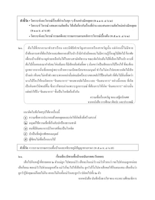 ตัวชี้วัด
๒๐. ต้นไม้ที่เขำเอำมำทำเสำเรือน และมีพิธีทำขวัญเสำเอกหรือเสำขวัญนั้น แต่ก่อนนี้ไม่มีขำย
ถ้ำต้องกำรเสำก็ต้องไปหำและตัดเอำเองที่ในป่ำ ถ้ำมีกำลังน้อยและไม่มีควำมรู้เรื่องดูไม้ตัดไม้ ก็อำศัย
เพื่อนบ้ำนที่ชำนำญช่วยเหลือกันได้ในทำงสำมัคคีธรรม ขณะตัดโค่นต้นไม้ที่เลือกได้ในป่ำ ลำงที่
ต้นไม้นั้นเอนลงมำกำลังจะโค่นล้มลง ก็มีเสียงลั่นดังเอี๊ยด ๆ นั่นเขำว่ำเป็นเสียงนำงไม้ร้องไห้ ที่จะต้อง
ถูกพรำกจำกถิ่นที่เคยอยู่เพรำะด้วยควำมเบียดเบียนของมนุษย์ ทำไมไม่ลงไปตบพวกตัดไม้เสีย
บ้ำงเล่ำ เห็นจะไม่กล้ำทำ เพรำะพวกเหล่ำนั้นย่อมมีเครื่องรำงของขลังไว้ป้ องกันตัว ที่ต้นไม้ลั่นเอี๊ยดว่ำ
นำงไม้ร้องไห้คงเกิดจำก “จินตนำกำร” ของพวกตัดไม้เอง และ “จินตนำกำร” อย่ำงนี้แหละ ที่เกิด
เป็นจินตกวีนิพนธ์ขึ้น ซึ่งเรำก็ชอบอ่ำนเพรำะถูกอำรมณ์ ที่ต้องกำรให้เกิด “จินตนำกำร” อย่ำงนั้น
แต่อย่ำให้ถึง “จินตนำกำร” ขั้นเป็นโรคจิตก็แล้วกัน
จำกหนังสือ กำรศึกษำ ศิลปะ และประเพณี
แนวคิดในข้อใดสรุปได้จำกเรื่องนี้
ควำมเชื่อควรประกอบด้วยเหตุผลและก่อให้เกิดสิ่งที่สร้ำงสรรค์
มนุษย์ใช้ควำมเชื่อที่เร้นลับปกป้องธรรมชำติ
คนที่มีจินตนำกำรมีโอกำสที่จะเป็นโรคจิต
ป่ำเป็นที่อยู่อำศัยของมนุษย์
ผู้เขียนไม่เชื่อเรื่องนำงไม้
ตัวชี้วัด รวบรวมวรรณกรรมพื้นบ้ำนและอธิบำยภูมิปัญญำทำงภำษำ (ท ๕.๑ ม. ๔-๖/๕)
๒๑. เรื่องเสือ (นิทานพื้นบ้านฉบับภาคตะวันออก)
เสือไปกินหญ้ำที่ชำยดอย ๒ ตัวแม่ลูก ไปพบแม่วัว เสือจะกินแม่วัว แม่วัวก็วอนว่ำ ขอไปส่งนมลูกหน่อย
เสือก็ยอม พอแม่วัวไปส่งนมลูกเสร็จ แม่วัวก็จะไปให้เสือกิน ลูกวัวก็วิ่งไปหำเสือขอให้กินตนแทน เสือเห็นว่ำ
ลูกวัวรู้จักคุณแม่ก็เลยไม่กิน ตกลงไม่กินทั้งแม่วัวและลูกวัว ปล่อยไปทั้ง ๒ ตัว
จำกหนังสือ บันทึกถึงธำรใส ของ กระทรวงศึกษำธิกำร
ควำมเชื่อเรื่องขวัญ ของ เสฐียร
๑
๒
๓
๔
๕
•
วิเครำะห์และวิจำรณ์เรื่องที่อ่ำนในทุก ๆ ด้ำนอย่ำงมีเหตุผล (ท ๑.๑ ม. ๔-๖/๓)
วิเครำะห์ วิจำรณ์ แสดงควำมคิดเห็น โต้แย้งเกี่ยวกับเรื่องที่อ่ำน และเสนอควำมคิดใหม่อย่ำงมีเหตุผล
(ท ๑.๑ ม. ๔-๖/๕)
วิเครำะห์และวิจำรณ์วรรณคดีและวรรณกรรมตำมหลักกำรวิจำรณ์เบื้องต้น (ท ๕.๑ ม. ๔-๖/๑)
•
•
•
โกเศศ
 