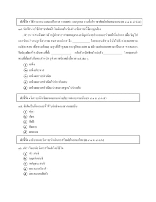 ตัวชี้วัด • ใช้ภำษำเหมำะสมแก่โอกำส กำลเทศะ และบุคคล รวมทั้งคำรำชำศัพท์อย่ำงเหมำะสม (ท ๔.๑ ม. ๔-๖/๓)
๑๔. นักเรียนจะใช้คำรำชำศัพท์คำใดเติมลงในช่องว่ำง ข้อควำมนี้จึงจะถูกต้อง
...พระบำทสมเด็จพระเจ้ำอยู่หัวพระรำชทำนถุงของขวัญแก่นำยอำเภอและหัวหน้ำกิ่งอำเภอ เพื่อเชิญไป
แจกจ่ำยแก่รำษฎรที่ยำกจน สมควรแก่เวลำจึง _____________ โดยรถยนต์พระที่นั่งไปยังท่ำอำกำศยำน
แม่ฮ่องสอน เพื่อทรงเยี่ยมรำษฎรที่เฝ้ ำทูลละอองธุลีพระบำท ณ บริเวณท่ำอำกำศยำน เป็นเวลำพอสมควร
จึงประทับเครื่องบินพระที่นั่ง _______________ กลับจังหวัดเชียงใหม่แล้ว ______________ โดยรถยนต์-
พระที่นั่งกลับถึงพระตำหนัก ภูพิงครำชนิเวศน์ เมื่อเวลำ ๑๙.๕๐ น.
เสด็จ
เสด็จประพำส
เสด็จพระรำชดำเนิน
เสด็จพระรำชดำเนินไปประทับแรม
เสด็จพระรำชดำเนินแปรพระรำชฐำนไปประทับ
ตัวชี้วัด • วิเครำะห์อิทธิพลของภำษำต่ำงประเทศและภำษำถิ่น (ท ๔.๑ ม. ๔-๖/๕)
๑๕. ข้อใดเป็นชื่ออำหำรที่ได้รับอิทธิพลมำจำกภำษำถิ่น
เตี่ยว
ฮังเล
ดีปลี
กินดอง
กำดแลง
ตัวชี้วัด • อธิบำยและวิเครำะห์หลักกำรสร้ำงคำในภำษำไทย (ท ๔.๑ ม. ๔-๖/๖)
๑๖. คำว่ำ วิทยำลัย มีกำรสร้ำงคำโดยวิธีใด
สระสนธิ
นฤคหิตสนธิ
พยัญชนะสนธิ
กำรสมำสเรียงคำ
กำรสมำสกลับคำ
๑
๒
๓
๔
๕
๑
๒
๓
๔
๕
๑
๒
๓
๔
๕
 